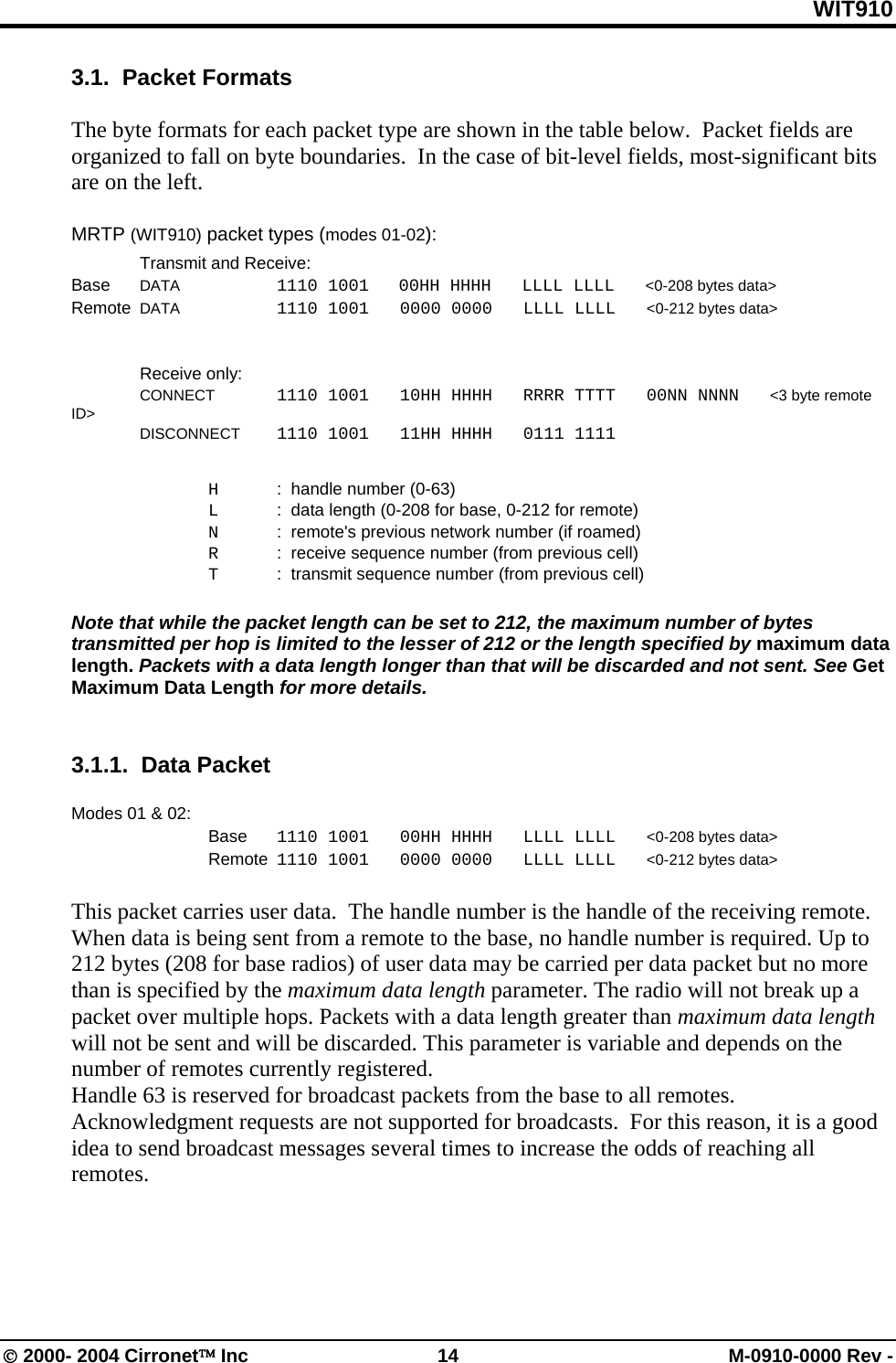 WIT910 3.1.  Packet Formats  The byte formats for each packet type are shown in the table below.  Packet fields are organized to fall on byte boundaries.  In the case of bit-level fields, most-significant bits are on the left.  MRTP (WIT910) packet types (modes 01-02):   Transmit and Receive: Base DATA    1110 1001       00HH HHHH   LLLL LLLL   &lt;0-208 bytes data&gt; Remote  DATA   1110 1001   0000 0000   LLLL LLLL   &lt;0-212 bytes data&gt;    Receive only:  CONNECT  1110 1001   10HH HHHH   RRRR TTTT   00NN NNNN   &lt;3 byte remote ID&gt;    DISCONNECT  1110 1001   11HH HHHH   0111 1111        H  :  handle number (0-63)   L   :  data length (0-208 for base, 0-212 for remote)   N  :  remote&apos;s previous network number (if roamed)   R  :  receive sequence number (from previous cell)   T  :  transmit sequence number (from previous cell)  Note that while the packet length can be set to 212, the maximum number of bytes transmitted per hop is limited to the lesser of 212 or the length specified by maximum data length. Packets with a data length longer than that will be discarded and not sent. See Get Maximum Data Length for more details.   3.1.1.  Data Packet    Modes 01 &amp; 02:  Base 1110 1001   00HH HHHH   LLLL LLLL   &lt;0-208 bytes data&gt;   Remote  1110 1001   0000 0000   LLLL LLLL   &lt;0-212 bytes data&gt;  This packet carries user data.  The handle number is the handle of the receiving remote. When data is being sent from a remote to the base, no handle number is required. Up to 212 bytes (208 for base radios) of user data may be carried per data packet but no more than is specified by the maximum data length parameter. The radio will not break up a packet over multiple hops. Packets with a data length greater than maximum data length will not be sent and will be discarded. This parameter is variable and depends on the number of remotes currently registered.  Handle 63 is reserved for broadcast packets from the base to all remotes.  Acknowledgment requests are not supported for broadcasts.  For this reason, it is a good idea to send broadcast messages several times to increase the odds of reaching all remotes.  © 2000- 2004 Cirronet™ Inc  14  M-0910-0000 Rev - 