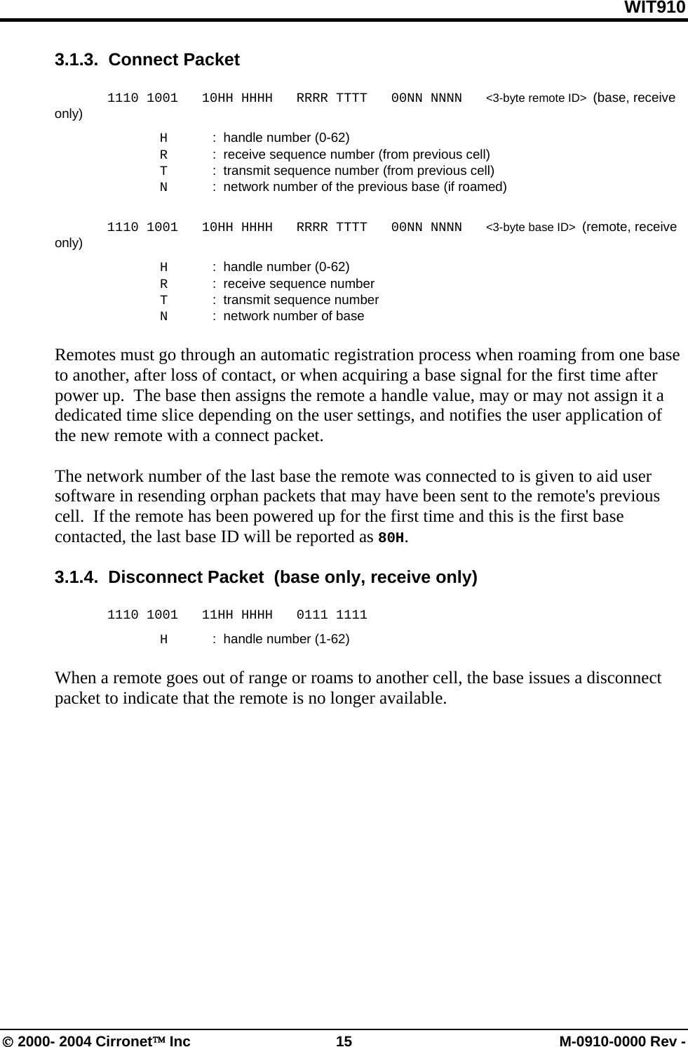 WIT910 3.1.3.  Connect Packet    1110 1001   10HH HHHH   RRRR TTTT   00NN NNNN   &lt;3-byte remote ID&gt;  (base, receive only)   H  :  handle number (0-62)   R  :  receive sequence number (from previous cell)   T  :  transmit sequence number (from previous cell)   N  :  network number of the previous base (if roamed)   1110 1001   10HH HHHH   RRRR TTTT   00NN NNNN   &lt;3-byte base ID&gt;  (remote, receive only)   H  :  handle number (0-62)   R  :  receive sequence number    T  :  transmit sequence number   N  :  network number of base  Remotes must go through an automatic registration process when roaming from one base to another, after loss of contact, or when acquiring a base signal for the first time after power up.  The base then assigns the remote a handle value, may or may not assign it a dedicated time slice depending on the user settings, and notifies the user application of the new remote with a connect packet.    The network number of the last base the remote was connected to is given to aid user software in resending orphan packets that may have been sent to the remote&apos;s previous cell.  If the remote has been powered up for the first time and this is the first base contacted, the last base ID will be reported as 80H.    3.1.4.  Disconnect Packet  (base only, receive only)   1110 1001   11HH HHHH   0111 1111   H  :  handle number (1-62)  When a remote goes out of range or roams to another cell, the base issues a disconnect packet to indicate that the remote is no longer available. © 2000- 2004 Cirronet™ Inc  15  M-0910-0000 Rev - 
