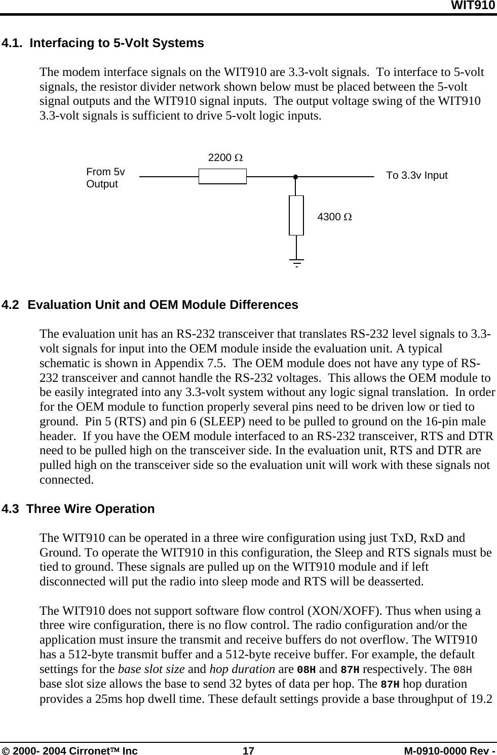 WIT910 4.1.  Interfacing to 5-Volt Systems  The modem interface signals on the WIT910 are 3.3-volt signals.  To interface to 5-volt signals, the resistor divider network shown below must be placed between the 5-volt signal outputs and the WIT910 signal inputs.  The output voltage swing of the WIT910 3.3-volt signals is sufficient to drive 5-volt logic inputs.   2200 Ω  From 5v Output  To 3.3v Input 4300 Ω         4.2   Evaluation Unit and OEM Module Differences  The evaluation unit has an RS-232 transceiver that translates RS-232 level signals to 3.3-volt signals for input into the OEM module inside the evaluation unit. A typical schematic is shown in Appendix 7.5.  The OEM module does not have any type of RS-232 transceiver and cannot handle the RS-232 voltages.  This allows the OEM module to be easily integrated into any 3.3-volt system without any logic signal translation.  In order for the OEM module to function properly several pins need to be driven low or tied to ground.  Pin 5 (RTS) and pin 6 (SLEEP) need to be pulled to ground on the 16-pin male header.  If you have the OEM module interfaced to an RS-232 transceiver, RTS and DTR need to be pulled high on the transceiver side. In the evaluation unit, RTS and DTR are pulled high on the transceiver side so the evaluation unit will work with these signals not connected.   4.3  Three Wire Operation  The WIT910 can be operated in a three wire configuration using just TxD, RxD and Ground. To operate the WIT910 in this configuration, the Sleep and RTS signals must be tied to ground. These signals are pulled up on the WIT910 module and if left disconnected will put the radio into sleep mode and RTS will be deasserted.  The WIT910 does not support software flow control (XON/XOFF). Thus when using a three wire configuration, there is no flow control. The radio configuration and/or the application must insure the transmit and receive buffers do not overflow. The WIT910 has a 512-byte transmit buffer and a 512-byte receive buffer. For example, the default settings for the base slot size and hop duration are 08H and 87H respectively. The 08H base slot size allows the base to send 32 bytes of data per hop. The 87H hop duration provides a 25ms hop dwell time. These default settings provide a base throughput of 19.2 © 2000- 2004 Cirronet™ Inc  17  M-0910-0000 Rev - 