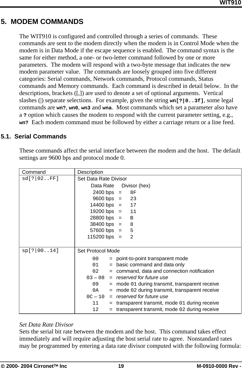 WIT910 5.  MODEM COMMANDS  The WIT910 is configured and controlled through a series of commands.  These commands are sent to the modem directly when the modem is in Control Mode when the modem is in Data Mode if the escape sequence is enabled.  The command syntax is the same for either method, a one- or two-letter command followed by one or more parameters.  The modem will respond with a two-byte message that indicates the new modem parameter value.  The commands are loosely grouped into five different categories: Serial commands, Network commands, Protocol commands, Status commands and Memory commands.  Each command is described in detail below.  In the descriptions, brackets ([,]) are used to denote a set of optional arguments.  Vertical slashes (|) separate selections.  For example, given the string wn[?|0..3f], some legal commands are wn?, wn0, wn3 and wna.  Most commands which set a parameter also have a ? option which causes the modem to respond with the current parameter setting, e.g., wn? Each modem command must be followed by either a carriage return or a line feed.  5.1.  Serial Commands  These commands affect the serial interface between the modem and the host.  The default settings are 9600 bps and protocol mode 0.  Command Description sd[?|02..FF]  Set Data Rate Divisor   Data Rate    Divisor (hex)  2400 bps = 8F  9600 bps = 23  14400 bps = 17  19200 bps = 11  28800 bps = B  38400 bps = 8  57600 bps = 5  115200 bps = 2   sp[?|00..14]  Set Protocol Mode  00   =  point-to-point transparent mode  01   =  basic command and data only  02   =  command, data and connection notification  03 – 08   =  reserved for future use  09   =  mode 01 during transmit, transparent receive  0A   =  mode 02 during transmit, transparent receive  0C – 10   =  reserved for future use  11   =  transparent transmit, mode 01 during receive  12   =  transparent transmit, mode 02 during receive  Set Data Rate Divisor Sets the serial bit rate between the modem and the host.  This command takes effect immediately and will require adjusting the host serial rate to agree.  Nonstandard rates may be programmed by entering a data rate divisor computed with the following formula: © 2000- 2004 Cirronet™ Inc  19  M-0910-0000 Rev - 