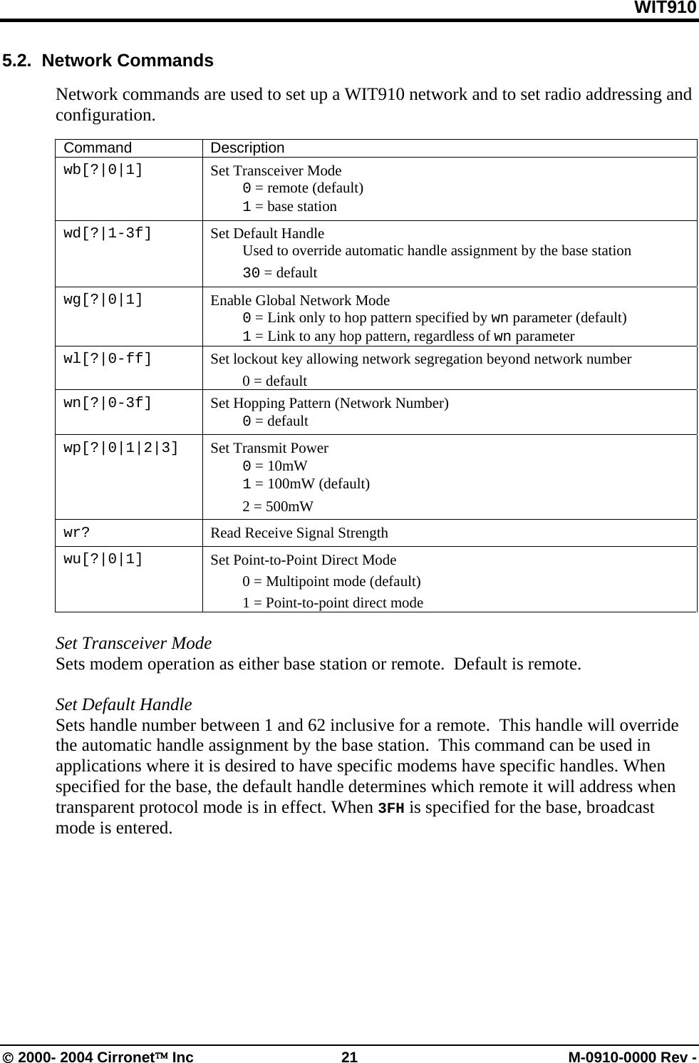 WIT910 5.2.  Network Commands  Network commands are used to set up a WIT910 network and to set radio addressing and configuration.  Command Description wb[?|0|1]  Set Transceiver Mode  0 = remote (default)  1 = base station wd[?|1-3f]  Set Default Handle   Used to override automatic handle assignment by the base station  30 = default wg[?|0|1]  Enable Global Network Mode  0 = Link only to hop pattern specified by wn parameter (default)  1 = Link to any hop pattern, regardless of wn parameter wl[?|0-ff]   Set lockout key allowing network segregation beyond network number  0 = default wn[?|0-3f]  Set Hopping Pattern (Network Number)  0 = default wp[?|0|1|2|3]  Set Transmit Power  0 = 10mW   1 = 100mW (default)   2 = 500mW  wr?  Read Receive Signal Strength wu[?|0|1]  Set Point-to-Point Direct Mode   0 = Multipoint mode (default)   1 = Point-to-point direct mode  Set Transceiver Mode  Sets modem operation as either base station or remote.  Default is remote.  Set Default Handle Sets handle number between 1 and 62 inclusive for a remote.  This handle will override the automatic handle assignment by the base station.  This command can be used in applications where it is desired to have specific modems have specific handles. When specified for the base, the default handle determines which remote it will address when transparent protocol mode is in effect. When 3FH is specified for the base, broadcast mode is entered.  © 2000- 2004 Cirronet™ Inc  21  M-0910-0000 Rev - 