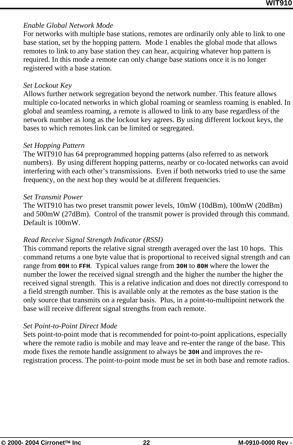 WIT910 Enable Global Network Mode For networks with multiple base stations, remotes are ordinarily only able to link to one base station, set by the hopping pattern.  Mode 1 enables the global mode that allows remotes to link to any base station they can hear, acquiring whatever hop pattern is required. In this mode a remote can only change base stations once it is no longer registered with a base station.   Set Lockout Key Allows further network segregation beyond the network number. This feature allows multiple co-located networks in which global roaming or seamless roaming is enabled. In global and seamless roaming, a remote is allowed to link to any base regardless of the network number as long as the lockout key agrees. By using different lockout keys, the bases to which remotes link can be limited or segregated.  Set Hopping Pattern The WIT910 has 64 preprogrammed hopping patterns (also referred to as network numbers).  By using different hopping patterns, nearby or co-located networks can avoid interfering with each other’s transmissions.  Even if both networks tried to use the same frequency, on the next hop they would be at different frequencies.    Set Transmit Power The WIT910 has two preset transmit power levels, 10mW (10dBm), 100mW (20dBm) and 500mW (27dBm).  Control of the transmit power is provided through this command.  Default is 100mW.  Read Receive Signal Strength Indicator (RSSI) This command reports the relative signal strength averaged over the last 10 hops.  This command returns a one byte value that is proportional to received signal strength and can range from 00H to FFH.  Typical values range from 30H to 80H where the lower the number the lower the received signal strength and the higher the number the higher the received signal strength.  This is a relative indication and does not directly correspond to a field strength number. This is available only at the remotes as the base station is the only source that transmits on a regular basis.  Plus, in a point-to-multipoint network the base will receive different signal strengths from each remote.  Set Point-to-Point Direct Mode Sets point-to-point mode that is recommended for point-to-point applications, especially where the remote radio is mobile and may leave and re-enter the range of the base. This mode fixes the remote handle assignment to always be 30H and improves the re-registration process. The point-to-point mode must be set in both base and remote radios.  © 2000- 2004 Cirronet™ Inc  22  M-0910-0000 Rev - 