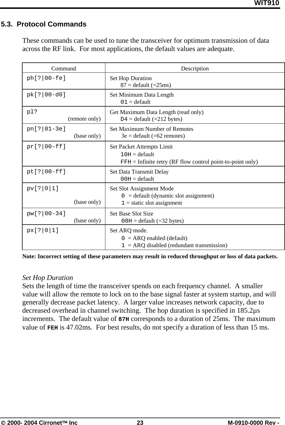 WIT910 5.3.  Protocol Commands  These commands can be used to tune the transceiver for optimum transmission of data across the RF link.  For most applications, the default values are adequate.   Command   Description  ph[?|00-fe]    Set Hop Duration   87 = default (=25ms)  pk[?|00-d0]      Set Minimum Data Length  01 = default  pl?  (remote only)    Get Maximum Data Length (read only)  D4 = default (=212 bytes) pn[?|01-3e]  (base only)  Set Maximum Number of Remotes   3e = default (=62 remotes)  pr[?|00-ff]                                     Set Packet Attempts Limit  10H = default  FFH = Infinite retry (RF flow control point-to-point only)  pt[?|00-ff]    Set Data Transmit Delay  00H = default    pv[?|0|1]  (base only) Set Slot Assignment Mode  0 = default (dynamic slot assignment)  1 = static slot assignment pw[?|00-34]  (base only)  Set Base Slot Size  08H = default (=32 bytes) px[?|0|1]  Set ARQ mode.    0  = ARQ enabled (default)  1  = ARQ disabled (redundant transmission) Note: Incorrect setting of these parameters may result in reduced throughput or loss of data packets.     Set Hop Duration Sets the length of time the transceiver spends on each frequency channel.  A smaller value will allow the remote to lock on to the base signal faster at system startup, and will generally decrease packet latency.  A larger value increases network capacity, due to decreased overhead in channel switching.  The hop duration is specified in 185.2µs increments.  The default value of 87H corresponds to a duration of 25ms.  The maximum value of FEH is 47.02ms.  For best results, do not specify a duration of less than 15 ms.   © 2000- 2004 Cirronet™ Inc  23  M-0910-0000 Rev - 