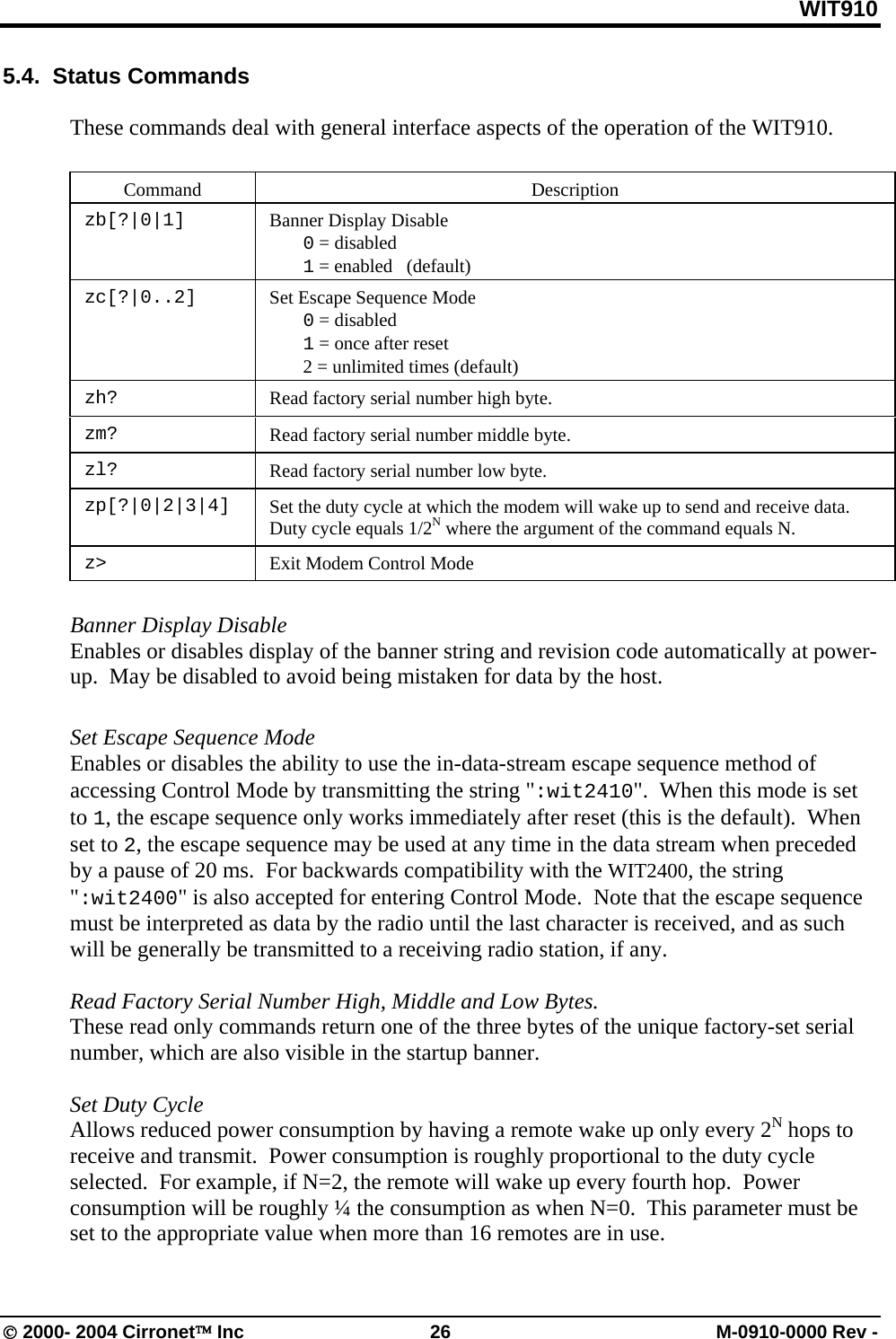 WIT910 5.4.  Status Commands   These commands deal with general interface aspects of the operation of the WIT910.   Command   Description  zb[?|0|1]    Banner Display Disable  0 = disabled  1 = enabled   (default)  zc[?|0..2]    Set Escape Sequence Mode  0 = disabled  1 = once after reset    2 = unlimited times (default) zh?  Read factory serial number high byte. zm?  Read factory serial number middle byte. zl?  Read factory serial number low byte. zp[?|0|2|3|4]  Set the duty cycle at which the modem will wake up to send and receive data.  Duty cycle equals 1/2N where the argument of the command equals N.  z&gt;  Exit Modem Control Mode  Banner Display Disable  Enables or disables display of the banner string and revision code automatically at power-up.  May be disabled to avoid being mistaken for data by the host.  Set Escape Sequence Mode  Enables or disables the ability to use the in-data-stream escape sequence method of accessing Control Mode by transmitting the string &quot;:wit2410&quot;.  When this mode is set to 1, the escape sequence only works immediately after reset (this is the default).  When set to 2, the escape sequence may be used at any time in the data stream when preceded by a pause of 20 ms.  For backwards compatibility with the WIT2400, the string &quot;:wit2400&quot; is also accepted for entering Control Mode.  Note that the escape sequence must be interpreted as data by the radio until the last character is received, and as such will be generally be transmitted to a receiving radio station, if any.  Read Factory Serial Number High, Middle and Low Bytes. These read only commands return one of the three bytes of the unique factory-set serial number, which are also visible in the startup banner.  Set Duty Cycle Allows reduced power consumption by having a remote wake up only every 2N hops to receive and transmit.  Power consumption is roughly proportional to the duty cycle selected.  For example, if N=2, the remote will wake up every fourth hop.  Power consumption will be roughly ¼ the consumption as when N=0.  This parameter must be set to the appropriate value when more than 16 remotes are in use.  © 2000- 2004 Cirronet™ Inc  26  M-0910-0000 Rev - 