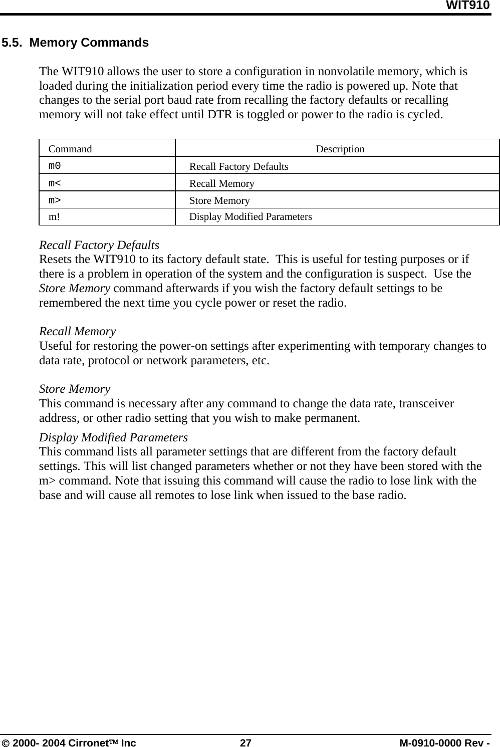 WIT910 5.5.  Memory Commands   The WIT910 allows the user to store a configuration in nonvolatile memory, which is loaded during the initialization period every time the radio is powered up. Note that changes to the serial port baud rate from recalling the factory defaults or recalling memory will not take effect until DTR is toggled or power to the radio is cycled.   Command   Description  m0   Recall Factory Defaults  m&lt;   Recall Memory  m&gt;   Store Memory m!  Display Modified Parameters  Recall Factory Defaults  Resets the WIT910 to its factory default state.  This is useful for testing purposes or if there is a problem in operation of the system and the configuration is suspect.  Use the Store Memory command afterwards if you wish the factory default settings to be remembered the next time you cycle power or reset the radio.  Recall Memory  Useful for restoring the power-on settings after experimenting with temporary changes to data rate, protocol or network parameters, etc.    Store Memory  This command is necessary after any command to change the data rate, transceiver address, or other radio setting that you wish to make permanent. Display Modified Parameters This command lists all parameter settings that are different from the factory default settings. This will list changed parameters whether or not they have been stored with the m&gt; command. Note that issuing this command will cause the radio to lose link with the base and will cause all remotes to lose link when issued to the base radio.   © 2000- 2004 Cirronet™ Inc  27  M-0910-0000 Rev - 
