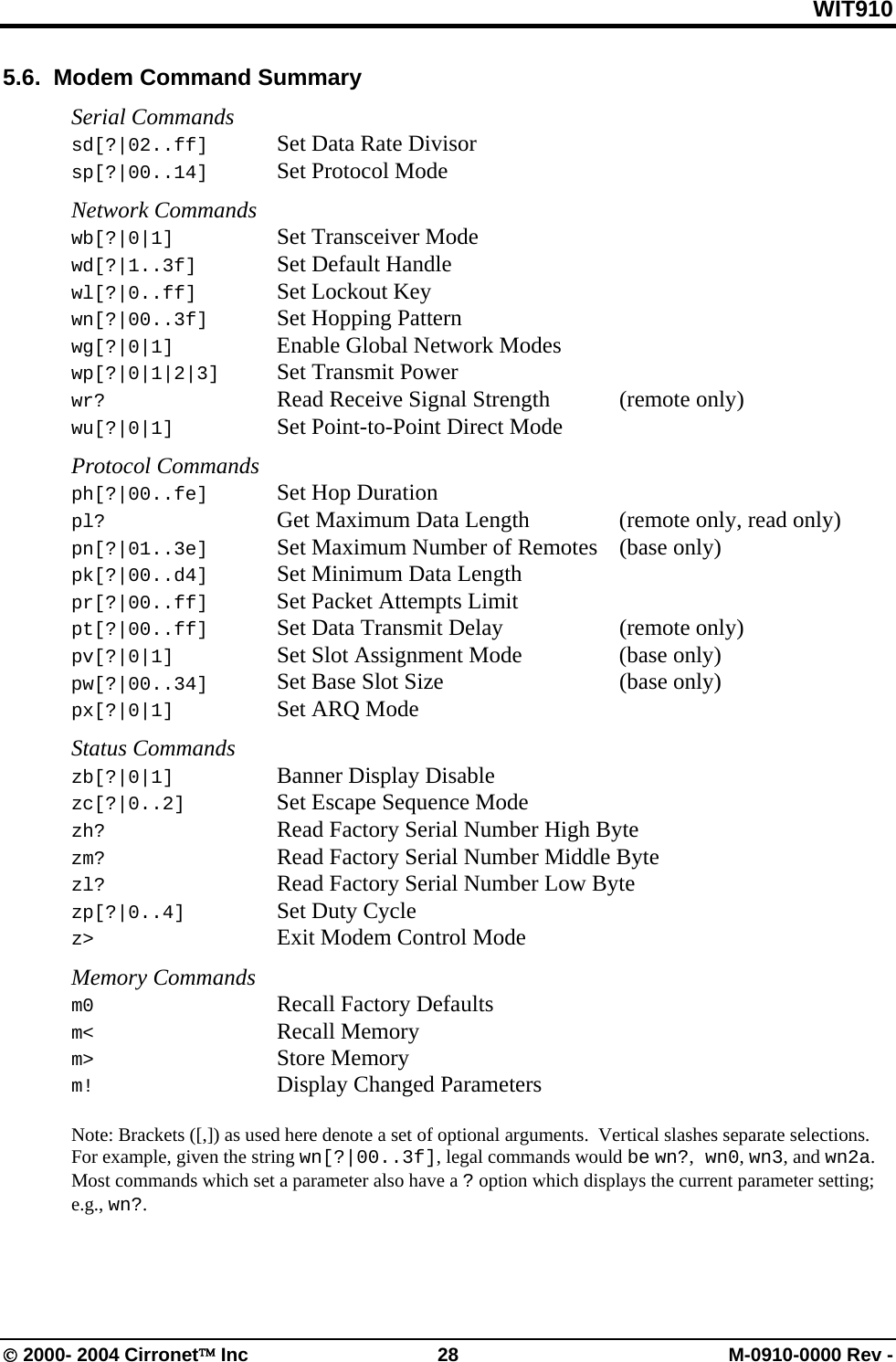 WIT910 5.6.  Modem Command Summary  Serial Commands sd[?|02..ff]  Set Data Rate Divisor sp[?|00..14]  Set Protocol Mode  Network Commands wb[?|0|1]    Set Transceiver Mode wd[?|1..3f]   Set Default Handle wl[?|0..ff]   Set Lockout Key wn[?|00..3f]  Set Hopping Pattern wg[?|0|1]    Enable Global Network Modes wp[?|0|1|2|3]  Set Transmit Power wr?      Read Receive Signal Strength   (remote only) wu[?|0|1]   Set Point-to-Point Direct Mode  Protocol Commands ph[?|00..fe] Set Hop Duration    pl?      Get Maximum Data Length    (remote only, read only) pn[?|01..3e]  Set Maximum Number of Remotes  (base only) pk[?|00..d4]  Set Minimum Data Length pr[?|00..ff]  Set Packet Attempts Limit pt[?|00..ff]  Set Data Transmit Delay    (remote only) pv[?|0|1]   Set Slot Assignment Mode    (base only) pw[?|00..34]  Set Base Slot Size      (base only) px[?|0|1]    Set ARQ Mode  Status Commands zb[?|0|1]    Banner Display Disable zc[?|0..2]    Set Escape Sequence Mode zh?     Read Factory Serial Number High Byte zm?     Read Factory Serial Number Middle Byte zl?     Read Factory Serial Number Low Byte zp[?|0..4]    Set Duty Cycle z&gt;      Exit Modem Control Mode  Memory Commands m0   Recall Factory Defaults m&lt;   Recall Memory m&gt; Store Memory m!   Display Changed Parameters  Note: Brackets ([,]) as used here denote a set of optional arguments.  Vertical slashes separate selections.  For example, given the string wn[?|00..3f], legal commands would be wn?, wn0, wn3, and wn2a.  Most commands which set a parameter also have a ? option which displays the current parameter setting; e.g., wn?. © 2000- 2004 Cirronet™ Inc  28  M-0910-0000 Rev - 