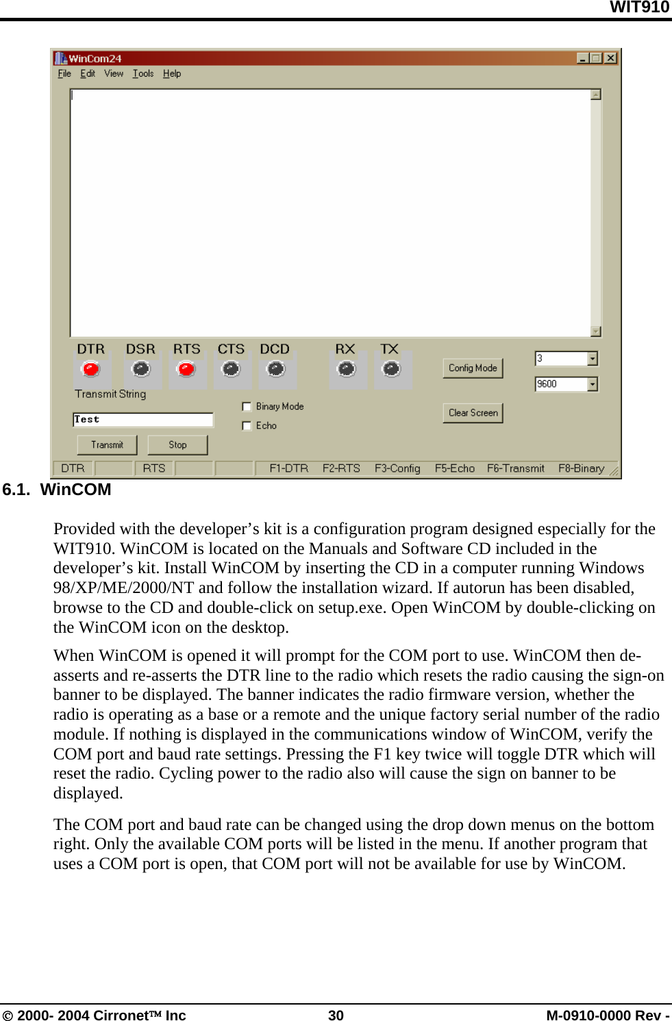 WIT910  6.1.  WinCOM  Provided with the developer’s kit is a configuration program designed especially for the WIT910. WinCOM is located on the Manuals and Software CD included in the developer’s kit. Install WinCOM by inserting the CD in a computer running Windows 98/XP/ME/2000/NT and follow the installation wizard. If autorun has been disabled, browse to the CD and double-click on setup.exe. Open WinCOM by double-clicking on the WinCOM icon on the desktop. When WinCOM is opened it will prompt for the COM port to use. WinCOM then de-asserts and re-asserts the DTR line to the radio which resets the radio causing the sign-on banner to be displayed. The banner indicates the radio firmware version, whether the radio is operating as a base or a remote and the unique factory serial number of the radio module. If nothing is displayed in the communications window of WinCOM, verify the COM port and baud rate settings. Pressing the F1 key twice will toggle DTR which will reset the radio. Cycling power to the radio also will cause the sign on banner to be displayed. The COM port and baud rate can be changed using the drop down menus on the bottom right. Only the available COM ports will be listed in the menu. If another program that uses a COM port is open, that COM port will not be available for use by WinCOM. © 2000- 2004 Cirronet™ Inc  30  M-0910-0000 Rev - 