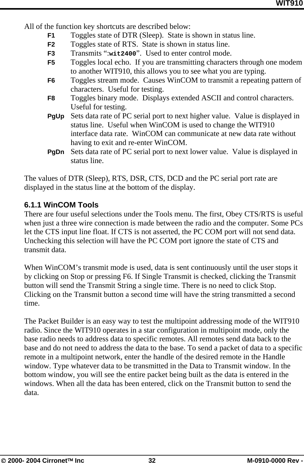 WIT910 All of the function key shortcuts are described below:  F1  Toggles state of DTR (Sleep).  State is shown in status line.  F2  Toggles state of RTS.  State is shown in status line.  F3 Transmits “:wit2400”.  Used to enter control mode. F5  Toggles local echo.  If you are transmitting characters through one modem to another WIT910, this allows you to see what you are typing. F6  Toggles stream mode.  Causes WinCOM to transmit a repeating pattern of characters.  Useful for testing. F8  Toggles binary mode.  Displays extended ASCII and control characters.  Useful for testing. PgUp  Sets data rate of PC serial port to next higher value.  Value is displayed in status line.  Useful when WinCOM is used to change the WIT910 interface data rate.  WinCOM can communicate at new data rate without having to exit and re-enter WinCOM. PgDn  Sets data rate of PC serial port to next lower value.  Value is displayed in status line.  The values of DTR (Sleep), RTS, DSR, CTS, DCD and the PC serial port rate are displayed in the status line at the bottom of the display.  6.1.1 WinCOM Tools There are four useful selections under the Tools menu. The first, Obey CTS/RTS is useful when just a three wire connection is made between the radio and the computer. Some PCs let the CTS input line float. If CTS is not asserted, the PC COM port will not send data. Unchecking this selection will have the PC COM port ignore the state of CTS and transmit data.  When WinCOM’s transmit mode is used, data is sent continuously until the user stops it by clicking on Stop or pressing F6. If Single Transmit is checked, clicking the Transmit button will send the Transmit String a single time. There is no need to click Stop. Clicking on the Transmit button a second time will have the string transmitted a second time.  The Packet Builder is an easy way to test the multipoint addressing mode of the WIT910 radio. Since the WIT910 operates in a star configuration in multipoint mode, only the base radio needs to address data to specific remotes. All remotes send data back to the base and do not need to address the data to the base. To send a packet of data to a specific remote in a multipoint network, enter the handle of the desired remote in the Handle window. Type whatever data to be transmitted in the Data to Transmit window. In the bottom window, you will see the entire packet being built as the data is entered in the windows. When all the data has been entered, click on the Transmit button to send the data.  © 2000- 2004 Cirronet™ Inc  32  M-0910-0000 Rev - 