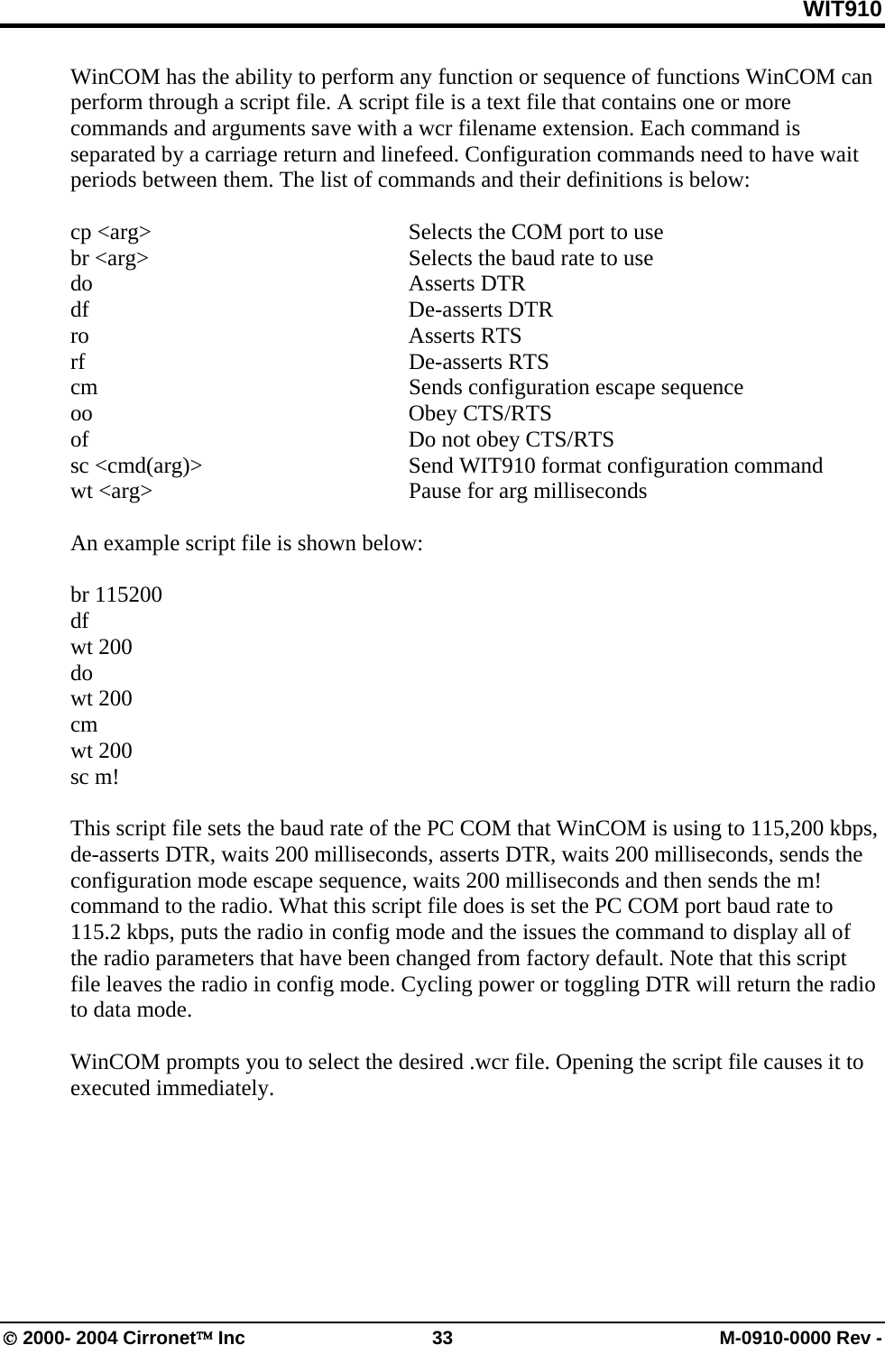 WIT910 WinCOM has the ability to perform any function or sequence of functions WinCOM can perform through a script file. A script file is a text file that contains one or more commands and arguments save with a wcr filename extension. Each command is separated by a carriage return and linefeed. Configuration commands need to have wait periods between them. The list of commands and their definitions is below:  cp &lt;arg&gt;  Selects the COM port to use br &lt;arg&gt;  Selects the baud rate to use do Asserts DTR df De-asserts DTR  ro  Asserts RTS  rf De-asserts RTS cm  Sends configuration escape sequence oo Obey CTS/RTS of  Do not obey CTS/RTS sc &lt;cmd(arg)&gt;  Send WIT910 format configuration command wt &lt;arg&gt;  Pause for arg milliseconds  An example script file is shown below:  br 115200 df wt 200 do wt 200 cm wt 200 sc m!  This script file sets the baud rate of the PC COM that WinCOM is using to 115,200 kbps, de-asserts DTR, waits 200 milliseconds, asserts DTR, waits 200 milliseconds, sends the configuration mode escape sequence, waits 200 milliseconds and then sends the m! command to the radio. What this script file does is set the PC COM port baud rate to 115.2 kbps, puts the radio in config mode and the issues the command to display all of the radio parameters that have been changed from factory default. Note that this script file leaves the radio in config mode. Cycling power or toggling DTR will return the radio to data mode.  WinCOM prompts you to select the desired .wcr file. Opening the script file causes it to executed immediately.   © 2000- 2004 Cirronet™ Inc  33  M-0910-0000 Rev - 