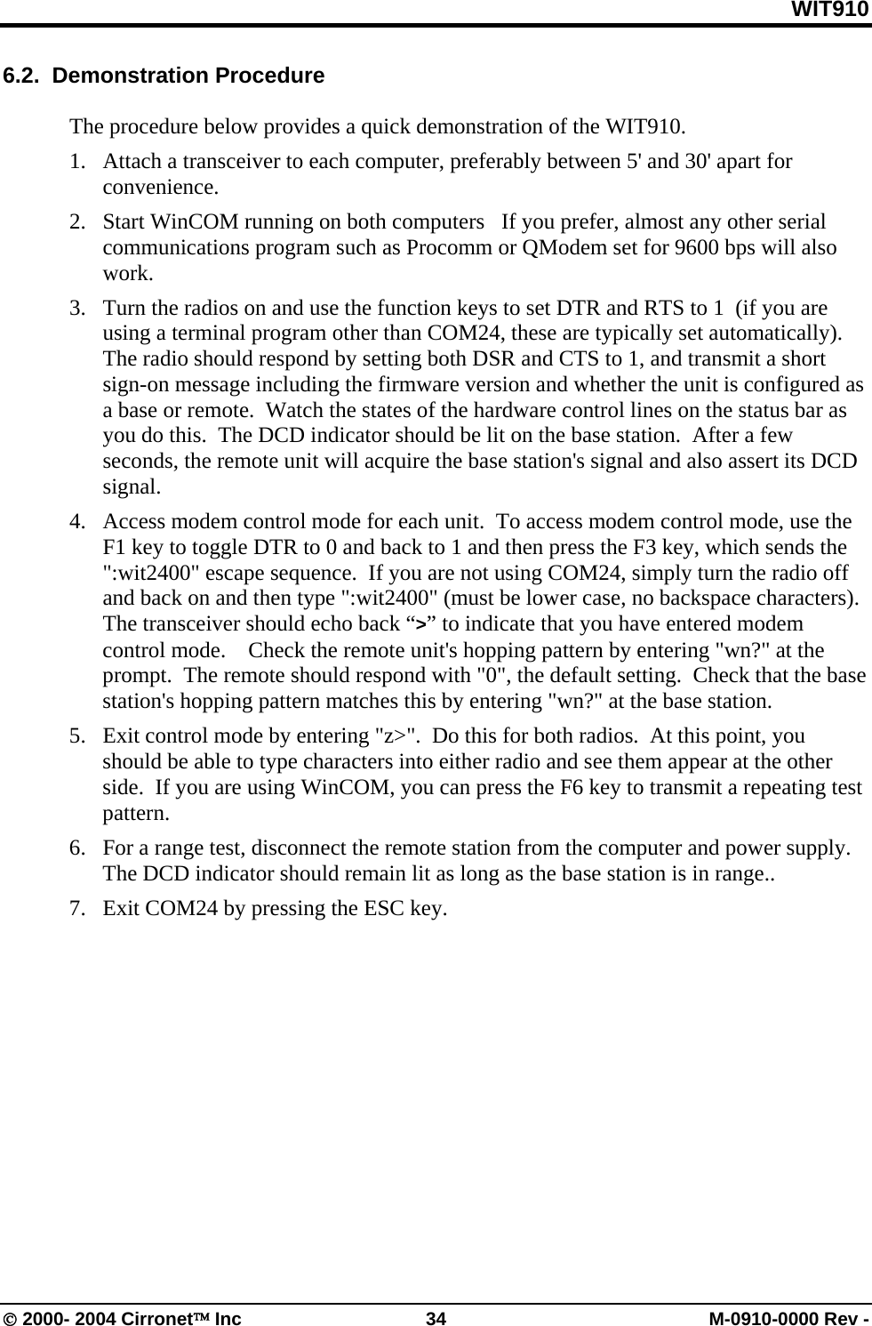WIT910 6.2.  Demonstration Procedure  The procedure below provides a quick demonstration of the WIT910. 1.  Attach a transceiver to each computer, preferably between 5&apos; and 30&apos; apart for convenience.   2.  Start WinCOM running on both computers   If you prefer, almost any other serial communications program such as Procomm or QModem set for 9600 bps will also work. 3.  Turn the radios on and use the function keys to set DTR and RTS to 1  (if you are using a terminal program other than COM24, these are typically set automatically).  The radio should respond by setting both DSR and CTS to 1, and transmit a short sign-on message including the firmware version and whether the unit is configured as a base or remote.  Watch the states of the hardware control lines on the status bar as you do this.  The DCD indicator should be lit on the base station.  After a few seconds, the remote unit will acquire the base station&apos;s signal and also assert its DCD signal. 4.  Access modem control mode for each unit.  To access modem control mode, use the F1 key to toggle DTR to 0 and back to 1 and then press the F3 key, which sends the &quot;:wit2400&quot; escape sequence.  If you are not using COM24, simply turn the radio off and back on and then type &quot;:wit2400&quot; (must be lower case, no backspace characters).  The transceiver should echo back “&gt;” to indicate that you have entered modem control mode.    Check the remote unit&apos;s hopping pattern by entering &quot;wn?&quot; at the prompt.  The remote should respond with &quot;0&quot;, the default setting.  Check that the base station&apos;s hopping pattern matches this by entering &quot;wn?&quot; at the base station. 5.  Exit control mode by entering &quot;z&gt;&quot;.  Do this for both radios.  At this point, you should be able to type characters into either radio and see them appear at the other side.  If you are using WinCOM, you can press the F6 key to transmit a repeating test pattern. 6.  For a range test, disconnect the remote station from the computer and power supply.  The DCD indicator should remain lit as long as the base station is in range..   7.  Exit COM24 by pressing the ESC key.  © 2000- 2004 Cirronet™ Inc  34  M-0910-0000 Rev - 