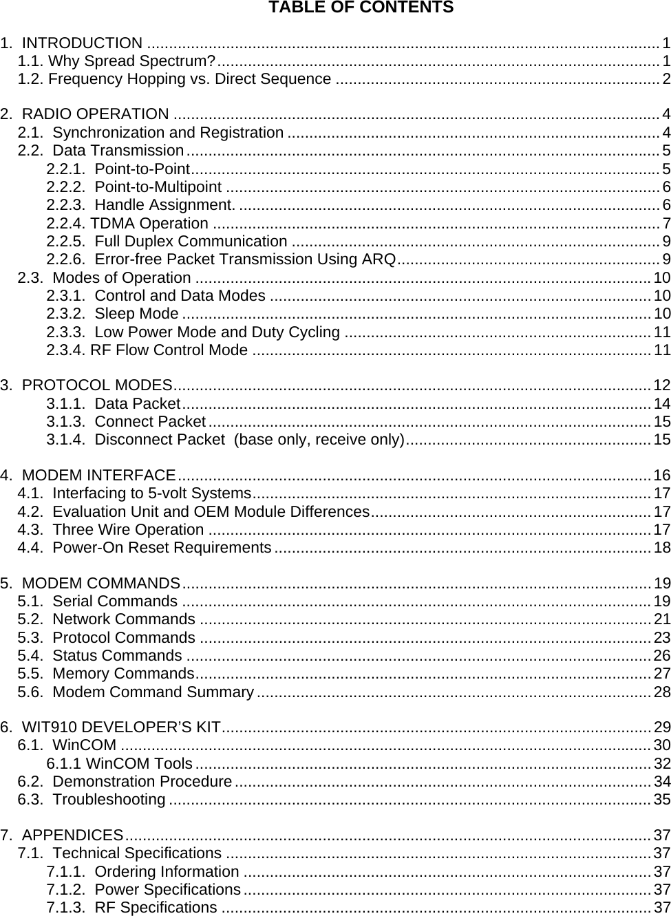 TABLE OF CONTENTS 1.  INTRODUCTION .....................................................................................................................1 1.1. Why Spread Spectrum?.....................................................................................................1 1.2. Frequency Hopping vs. Direct Sequence ..........................................................................2 2.  RADIO OPERATION ...............................................................................................................4 2.1.  Synchronization and Registration .....................................................................................4 2.2.  Data Transmission............................................................................................................5 2.2.1.  Point-to-Point...........................................................................................................5 2.2.2.  Point-to-Multipoint ...................................................................................................6 2.2.3.  Handle Assignment. ................................................................................................6 2.2.4. TDMA Operation ......................................................................................................7 2.2.5.  Full Duplex Communication ....................................................................................9 2.2.6.  Error-free Packet Transmission Using ARQ............................................................9 2.3.  Modes of Operation ........................................................................................................10 2.3.1.  Control and Data Modes .......................................................................................10 2.3.2.  Sleep Mode ...........................................................................................................10 2.3.3.  Low Power Mode and Duty Cycling ......................................................................11 2.3.4. RF Flow Control Mode ...........................................................................................11 3.  PROTOCOL MODES.............................................................................................................12 3.1.1.  Data Packet...........................................................................................................14 3.1.3.  Connect Packet.....................................................................................................15 3.1.4.  Disconnect Packet  (base only, receive only)........................................................15 4.  MODEM INTERFACE............................................................................................................16 4.1.  Interfacing to 5-volt Systems...........................................................................................17 4.2.  Evaluation Unit and OEM Module Differences................................................................17 4.3.  Three Wire Operation .....................................................................................................17 4.4.  Power-On Reset Requirements......................................................................................18 5.  MODEM COMMANDS...........................................................................................................19 5.1.  Serial Commands ...........................................................................................................19 5.2.  Network Commands .......................................................................................................21 5.3.  Protocol Commands .......................................................................................................23 5.4.  Status Commands ..........................................................................................................26 5.5.  Memory Commands........................................................................................................27 5.6.  Modem Command Summary ..........................................................................................28 6.  WIT910 DEVELOPER’S KIT..................................................................................................29 6.1.  WinCOM .........................................................................................................................30 6.1.1 WinCOM Tools........................................................................................................32 6.2.  Demonstration Procedure...............................................................................................34 6.3.  Troubleshooting ..............................................................................................................35 7.  APPENDICES........................................................................................................................37 7.1.  Technical Specifications .................................................................................................37 7.1.1.  Ordering Information .............................................................................................37 7.1.2.  Power Specifications.............................................................................................37 7.1.3.  RF Specifications ..................................................................................................37  