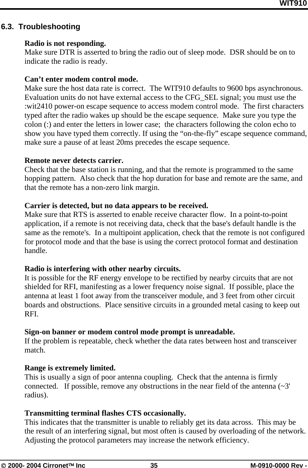 WIT910 6.3.  Troubleshooting   Radio is not responding. Make sure DTR is asserted to bring the radio out of sleep mode.  DSR should be on to indicate the radio is ready.  Can’t enter modem control mode. Make sure the host data rate is correct.  The WIT910 defaults to 9600 bps asynchronous.  Evaluation units do not have external access to the CFG_SEL signal; you must use the :wit2410 power-on escape sequence to access modem control mode.  The first characters typed after the radio wakes up should be the escape sequence.  Make sure you type the colon (:) and enter the letters in lower case;  the characters following the colon echo to show you have typed them correctly. If using the “on-the-fly” escape sequence command, make sure a pause of at least 20ms precedes the escape sequence.  Remote never detects carrier. Check that the base station is running, and that the remote is programmed to the same hopping pattern.  Also check that the hop duration for base and remote are the same, and that the remote has a non-zero link margin.  Carrier is detected, but no data appears to be received. Make sure that RTS is asserted to enable receive character flow.  In a point-to-point application, if a remote is not receiving data, check that the base&apos;s default handle is the same as the remote&apos;s.  In a multipoint application, check that the remote is not configured for protocol mode and that the base is using the correct protocol format and destination handle.    Radio is interfering with other nearby circuits.   It is possible for the RF energy envelope to be rectified by nearby circuits that are not shielded for RFI, manifesting as a lower frequency noise signal.  If possible, place the antenna at least 1 foot away from the transceiver module, and 3 feet from other circuit boards and obstructions.  Place sensitive circuits in a grounded metal casing to keep out RFI.  Sign-on banner or modem control mode prompt is unreadable. If the problem is repeatable, check whether the data rates between host and transceiver match.    Range is extremely limited. This is usually a sign of poor antenna coupling.  Check that the antenna is firmly connected.   If possible, remove any obstructions in the near field of the antenna (~3&apos; radius).  Transmitting terminal flashes CTS occasionally. This indicates that the transmitter is unable to reliably get its data across.  This may be the result of an interfering signal, but most often is caused by overloading of the network.  Adjusting the protocol parameters may increase the network efficiency.   © 2000- 2004 Cirronet™ Inc  35  M-0910-0000 Rev - 