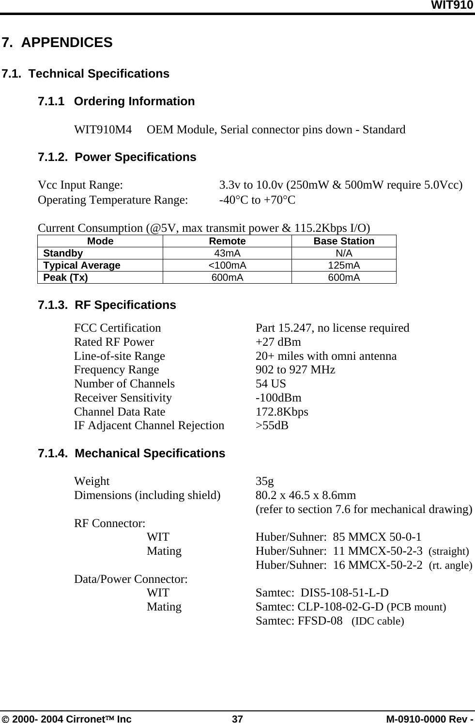 WIT910 7.  APPENDICES  7.1.  Technical Specifications  7.1.1 Ordering Information  WIT910M4  OEM Module, Serial connector pins down - Standard  7.1.2.  Power Specifications  Vcc Input Range:      3.3v to 10.0v (250mW &amp; 500mW require 5.0Vcc) Operating Temperature Range:  -40°C to +70°C  Current Consumption (@5V, max transmit power &amp; 115.2Kbps I/O) Mode Remote Base Station Standby  43mA N/A Typical Average  &lt;100mA 125mA Peak (Tx)  600mA 600mA  7.1.3.  RF Specifications    FCC Certification      Part 15.247, no license required  Rated RF Power   +27 dBm    Line-of-site Range      20+ miles with omni antenna   Frequency Range      902 to 927 MHz   Number of Channels   54 US  Receiver Sensitivity   -100dBm  Channel Data Rate   172.8Kbps   IF Adjacent Channel Rejection  &gt;55dB  7.1.4.  Mechanical Specifications   Weight     35g   Dimensions (including shield)  80.2 x 46.5 x 8.6mm        (refer to section 7.6 for mechanical drawing)  RF Connector:     WIT   Huber/Suhner:  85 MMCX 50-0-1    Mating   Huber/Suhner:  11 MMCX-50-2-3  (straight)       Huber/Suhner:  16 MMCX-50-2-2  (rt. angle)  Data/Power Connector:  WIT   Samtec:  DIS5-108-51-L-D    Mating    Samtec: CLP-108-02-G-D (PCB mount)          Samtec: FFSD-08   (IDC cable)  © 2000- 2004 Cirronet™ Inc  37  M-0910-0000 Rev - 