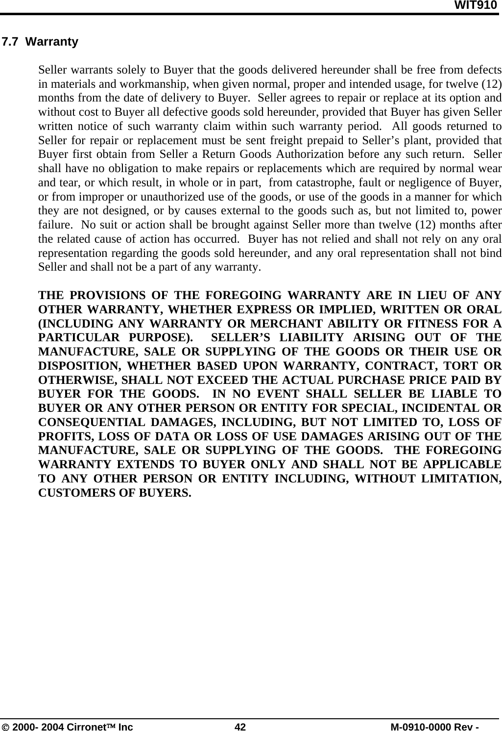 WIT910 7.7  Warranty  Seller warrants solely to Buyer that the goods delivered hereunder shall be free from defects in materials and workmanship, when given normal, proper and intended usage, for twelve (12) months from the date of delivery to Buyer.  Seller agrees to repair or replace at its option and without cost to Buyer all defective goods sold hereunder, provided that Buyer has given Seller written notice of such warranty claim within such warranty period.  All goods returned to Seller for repair or replacement must be sent freight prepaid to Seller’s plant, provided that Buyer first obtain from Seller a Return Goods Authorization before any such return.  Seller shall have no obligation to make repairs or replacements which are required by normal wear and tear, or which result, in whole or in part,  from catastrophe, fault or negligence of Buyer, or from improper or unauthorized use of the goods, or use of the goods in a manner for which they are not designed, or by causes external to the goods such as, but not limited to, power failure.  No suit or action shall be brought against Seller more than twelve (12) months after the related cause of action has occurred.  Buyer has not relied and shall not rely on any oral representation regarding the goods sold hereunder, and any oral representation shall not bind Seller and shall not be a part of any warranty.  THE PROVISIONS OF THE FOREGOING WARRANTY ARE IN LIEU OF ANY OTHER WARRANTY, WHETHER EXPRESS OR IMPLIED, WRITTEN OR ORAL (INCLUDING ANY WARRANTY OR MERCHANT ABILITY OR FITNESS FOR A PARTICULAR PURPOSE).  SELLER’S LIABILITY ARISING OUT OF THE MANUFACTURE, SALE OR SUPPLYING OF THE GOODS OR THEIR USE OR DISPOSITION, WHETHER BASED UPON WARRANTY, CONTRACT, TORT OR OTHERWISE, SHALL NOT EXCEED THE ACTUAL PURCHASE PRICE PAID BY BUYER FOR THE GOODS.  IN NO EVENT SHALL SELLER BE LIABLE TO BUYER OR ANY OTHER PERSON OR ENTITY FOR SPECIAL, INCIDENTAL OR CONSEQUENTIAL DAMAGES, INCLUDING, BUT NOT LIMITED TO, LOSS OF PROFITS, LOSS OF DATA OR LOSS OF USE DAMAGES ARISING OUT OF THE MANUFACTURE, SALE OR SUPPLYING OF THE GOODS.  THE FOREGOING WARRANTY EXTENDS TO BUYER ONLY AND SHALL NOT BE APPLICABLE TO ANY OTHER PERSON OR ENTITY INCLUDING, WITHOUT LIMITATION, CUSTOMERS OF BUYERS.  © 2000- 2004 Cirronet™ Inc  42  M-0910-0000 Rev - 