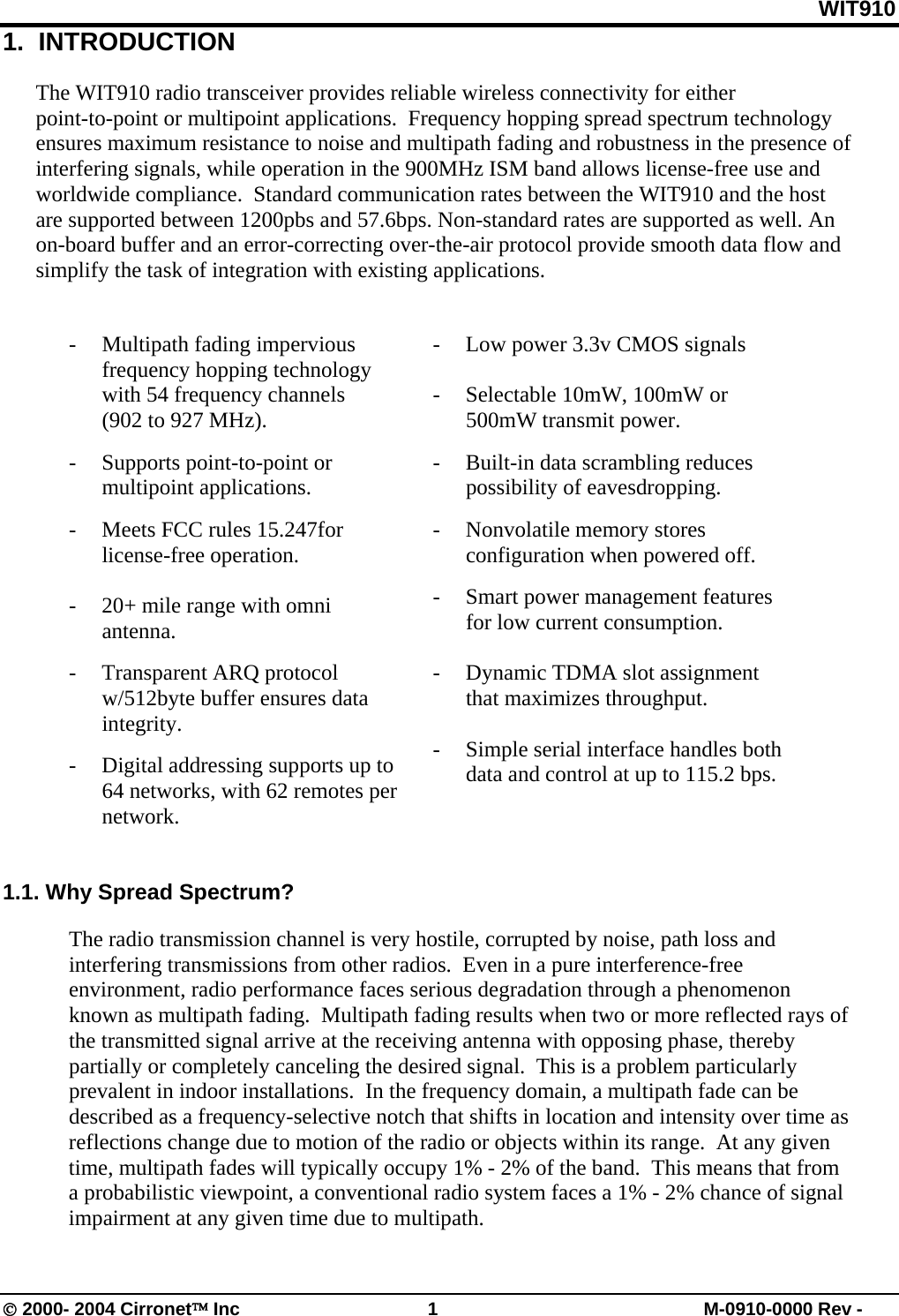 WIT910 © 2000- 2004 Cirronet™ Inc  1  M-0910-0000 Rev - 1.  INTRODUCTION  The WIT910 radio transceiver provides reliable wireless connectivity for either point-to-point or multipoint applications.  Frequency hopping spread spectrum technology ensures maximum resistance to noise and multipath fading and robustness in the presence of interfering signals, while operation in the 900MHz ISM band allows license-free use and worldwide compliance.  Standard communication rates between the WIT910 and the host are supported between 1200pbs and 57.6bps. Non-standard rates are supported as well. An on-board buffer and an error-correcting over-the-air protocol provide smooth data flow and simplify the task of integration with existing applications.   - Multipath fading impervious frequency hopping technology with 54 frequency channels            (902 to 927 MHz). -  Supports point-to-point or multipoint applications. -  Meets FCC rules 15.247for license-free operation.    -  20+ mile range with omni antenna. - Transparent ARQ protocol w/512byte buffer ensures data integrity. -  Digital addressing supports up to 64 networks, with 62 remotes per network.   -  Low power 3.3v CMOS signals  -  Selectable 10mW, 100mW or 500mW transmit power. -  Built-in data scrambling reduces possibility of eavesdropping. - Nonvolatile memory stores configuration when powered off. -  Smart power management features for low current consumption.    -  Dynamic TDMA slot assignment that maximizes throughput.  -  Simple serial interface handles both data and control at up to 115.2 bps.     1.1. Why Spread Spectrum?  The radio transmission channel is very hostile, corrupted by noise, path loss and interfering transmissions from other radios.  Even in a pure interference-free environment, radio performance faces serious degradation through a phenomenon known as multipath fading.  Multipath fading results when two or more reflected rays of the transmitted signal arrive at the receiving antenna with opposing phase, thereby partially or completely canceling the desired signal.  This is a problem particularly prevalent in indoor installations.  In the frequency domain, a multipath fade can be described as a frequency-selective notch that shifts in location and intensity over time as reflections change due to motion of the radio or objects within its range.  At any given time, multipath fades will typically occupy 1% - 2% of the band.  This means that from a probabilistic viewpoint, a conventional radio system faces a 1% - 2% chance of signal impairment at any given time due to multipath.  
