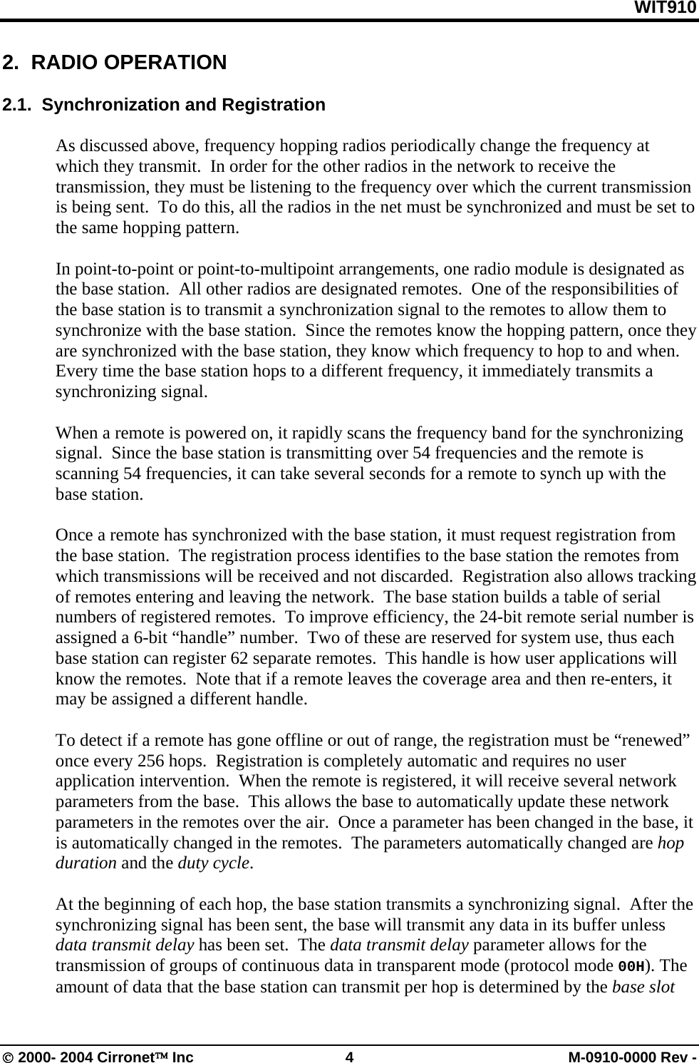 WIT910 2.  RADIO OPERATION  2.1.  Synchronization and Registration  As discussed above, frequency hopping radios periodically change the frequency at which they transmit.  In order for the other radios in the network to receive the transmission, they must be listening to the frequency over which the current transmission is being sent.  To do this, all the radios in the net must be synchronized and must be set to the same hopping pattern.  In point-to-point or point-to-multipoint arrangements, one radio module is designated as the base station.  All other radios are designated remotes.  One of the responsibilities of the base station is to transmit a synchronization signal to the remotes to allow them to synchronize with the base station.  Since the remotes know the hopping pattern, once they are synchronized with the base station, they know which frequency to hop to and when.  Every time the base station hops to a different frequency, it immediately transmits a synchronizing signal.  When a remote is powered on, it rapidly scans the frequency band for the synchronizing signal.  Since the base station is transmitting over 54 frequencies and the remote is scanning 54 frequencies, it can take several seconds for a remote to synch up with the base station.  Once a remote has synchronized with the base station, it must request registration from the base station.  The registration process identifies to the base station the remotes from which transmissions will be received and not discarded.  Registration also allows tracking of remotes entering and leaving the network.  The base station builds a table of serial numbers of registered remotes.  To improve efficiency, the 24-bit remote serial number is assigned a 6-bit “handle” number.  Two of these are reserved for system use, thus each base station can register 62 separate remotes.  This handle is how user applications will know the remotes.  Note that if a remote leaves the coverage area and then re-enters, it may be assigned a different handle.  To detect if a remote has gone offline or out of range, the registration must be “renewed” once every 256 hops.  Registration is completely automatic and requires no user application intervention.  When the remote is registered, it will receive several network parameters from the base.  This allows the base to automatically update these network parameters in the remotes over the air.  Once a parameter has been changed in the base, it is automatically changed in the remotes.  The parameters automatically changed are hop duration and the duty cycle.  At the beginning of each hop, the base station transmits a synchronizing signal.  After the synchronizing signal has been sent, the base will transmit any data in its buffer unless data transmit delay has been set.  The data transmit delay parameter allows for the transmission of groups of continuous data in transparent mode (protocol mode 00H). The amount of data that the base station can transmit per hop is determined by the base slot © 2000- 2004 Cirronet™ Inc  4  M-0910-0000 Rev - 