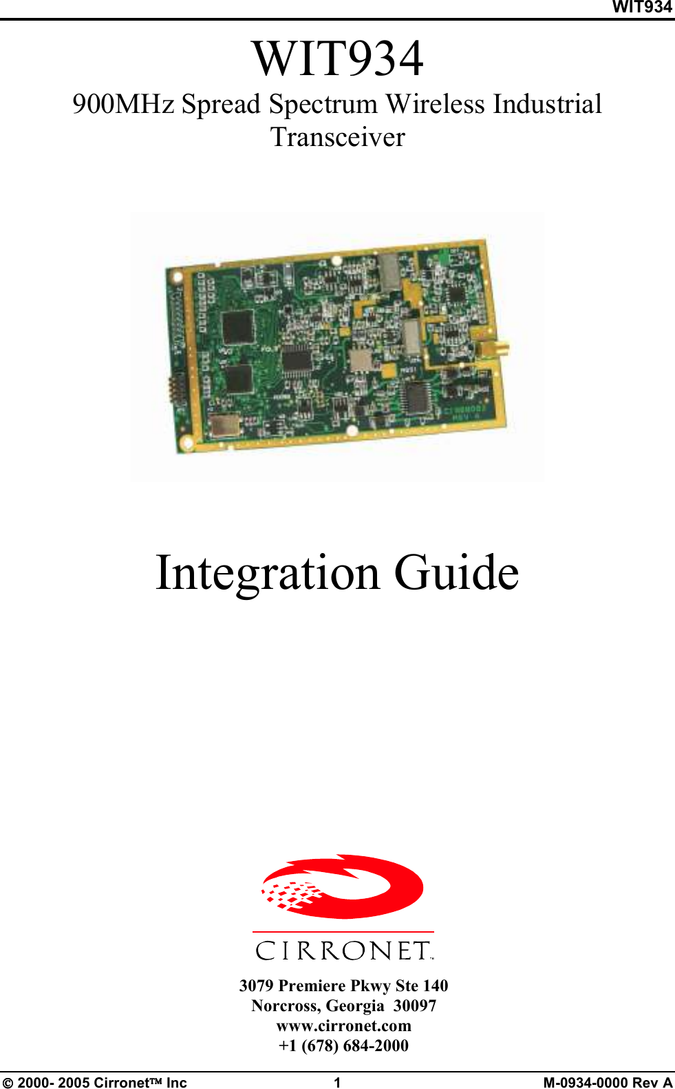 WIT934  2000- 2005 Cirronet Inc  1  M-0934-0000 Rev A WIT934 900MHz Spread Spectrum Wireless Industrial Transceiver    Integration Guide        3079 Premiere Pkwy Ste 140 Norcross, Georgia  30097 www.cirronet.com +1 (678) 684-2000 
