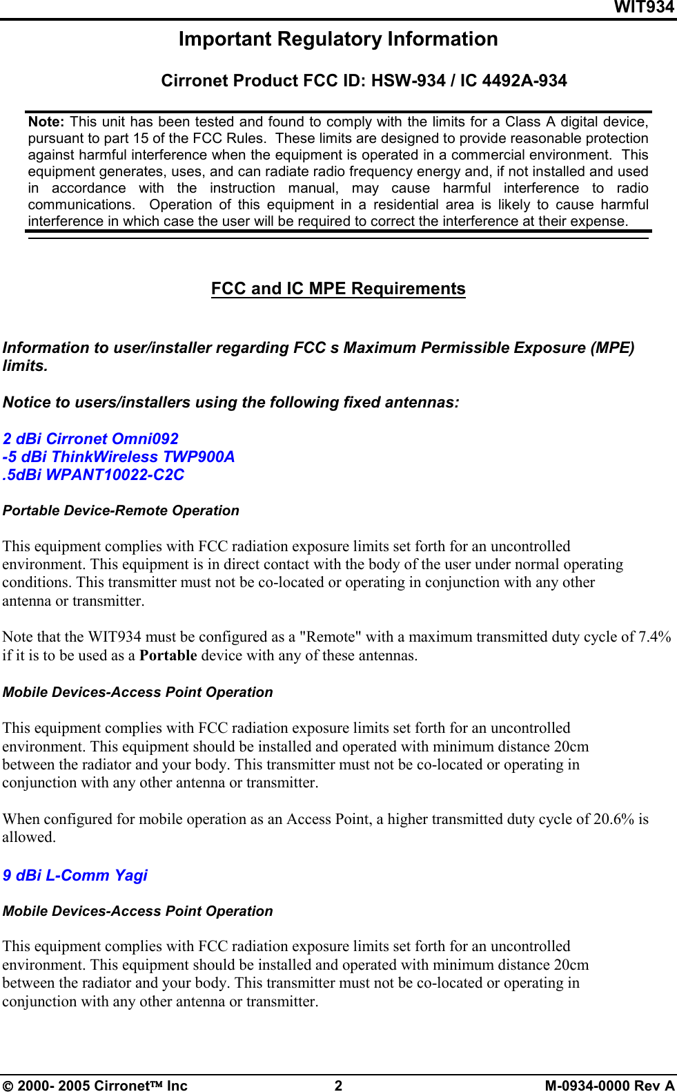 WIT934  2000- 2005 Cirronet Inc  2  M-0934-0000 Rev A Important Regulatory Information  Cirronet Product FCC ID: HSW-934 / IC 4492A-934     FCC and IC MPE Requirements    Information to user/installer regarding FCC s Maximum Permissible Exposure (MPE) limits.   Notice to users/installers using the following fixed antennas:   2 dBi Cirronet Omni092 -5 dBi ThinkWireless TWP900A .5dBi WPANT10022-C2C  Portable Device-Remote Operation  This equipment complies with FCC radiation exposure limits set forth for an uncontrolled environment. This equipment is in direct contact with the body of the user under normal operating conditions. This transmitter must not be co-located or operating in conjunction with any other antenna or transmitter.  Note that the WIT934 must be configured as a &quot;Remote&quot; with a maximum transmitted duty cycle of 7.4% if it is to be used as a Portable device with any of these antennas.   Mobile Devices-Access Point Operation  This equipment complies with FCC radiation exposure limits set forth for an uncontrolled environment. This equipment should be installed and operated with minimum distance 20cm between the radiator and your body. This transmitter must not be co-located or operating in conjunction with any other antenna or transmitter.  When configured for mobile operation as an Access Point, a higher transmitted duty cycle of 20.6% is allowed.   9 dBi L-Comm Yagi  Mobile Devices-Access Point Operation  This equipment complies with FCC radiation exposure limits set forth for an uncontrolled environment. This equipment should be installed and operated with minimum distance 20cm between the radiator and your body. This transmitter must not be co-located or operating in conjunction with any other antenna or transmitter.  Note: This unit has been tested and found to comply with the limits for a Class A digital device, pursuant to part 15 of the FCC Rules.  These limits are designed to provide reasonable protection against harmful interference when the equipment is operated in a commercial environment.  This equipment generates, uses, and can radiate radio frequency energy and, if not installed and used in  accordance  with  the  instruction  manual,  may  cause  harmful  interference  to  radio communications.    Operation  of  this  equipment  in  a residential  area  is  likely  to  cause  harmful interference in which case the user will be required to correct the interference at their expense.   