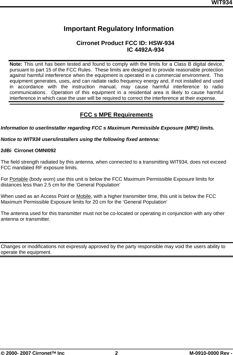 WIT934 © 2000- 2007 Cirronet™ Inc  2  M-0910-0000 Rev -  Important Regulatory Information  Cirronet Product FCC ID: HSW-934         IC 4492A-934    FCC s MPE Requirements   Information to user/installer regarding FCC s Maximum Permissible Exposure (MPE) limits.   Notice to WIT934 users/installers using the following fixed antenna:  2dBi  Cirronet OMNI092  The field strength radiated by this antenna, when connected to a transmitting WIT934, does not exceed FCC mandated RF exposure limits.   For Portable (body worn) use this unit is below the FCC Maximum Permissible Exposure limits for distances less than 2.5 cm for the ‘General Population’   When used as an Access Point or Mobile, with a higher transmitter time, this unit is below the FCC Maximum Permissible Exposure limits for 20 cm for the ‘General Population’  The antenna used for this transmitter must not be co-located or operating in conjunction with any other antenna or transmitter.    Changes or modifications not expressly approved by the party responsible may void the users ability to operate the equipment.   Note: This unit has been tested and found to comply with the limits for a Class B digital device, pursuant to part 15 of the FCC Rules.  These limits are designed to provide reasonable protection against harmful interference when the equipment is operated in a commercial environment.  This equipment generates, uses, and can radiate radio frequency energy and, if not installed and used in accordance with the instruction manual, may cause harmful interference to radio communications.  Operation of this equipment in a residential area is likely to cause harmful interference in which case the user will be required to correct the interference at their expense.  