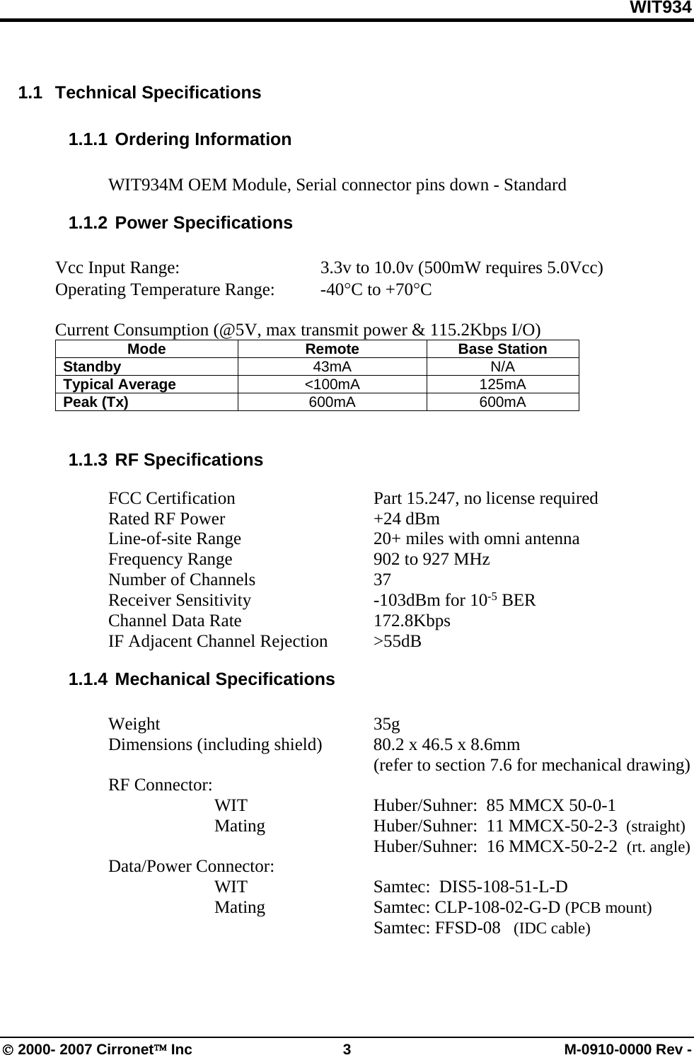 WIT934 © 2000- 2007 Cirronet™ Inc  3  M-0910-0000 Rev -  1.1 Technical Specifications 1.1.1 Ordering Information  WIT934M OEM Module, Serial connector pins down - Standard 1.1.2 Power Specifications  Vcc Input Range:      3.3v to 10.0v (500mW requires 5.0Vcc) Operating Temperature Range:  -40°C to +70°C  Current Consumption (@5V, max transmit power &amp; 115.2Kbps I/O) Mode Remote Base Station Standby  43mA N/A Typical Average  &lt;100mA 125mA Peak (Tx)  600mA 600mA  1.1.3 RF Specifications    FCC Certification      Part 15.247, no license required  Rated RF Power   +24 dBm    Line-of-site Range      20+ miles with omni antenna   Frequency Range      902 to 927 MHz   Number of Channels   37  Receiver Sensitivity   -103dBm for 10-5 BER  Channel Data Rate   172.8Kbps   IF Adjacent Channel Rejection  &gt;55dB 1.1.4 Mechanical Specifications   Weight     35g   Dimensions (including shield)  80.2 x 46.5 x 8.6mm        (refer to section 7.6 for mechanical drawing)  RF Connector:     WIT   Huber/Suhner:  85 MMCX 50-0-1    Mating   Huber/Suhner:  11 MMCX-50-2-3  (straight)       Huber/Suhner:  16 MMCX-50-2-2  (rt. angle)  Data/Power Connector:  WIT   Samtec:  DIS5-108-51-L-D    Mating    Samtec: CLP-108-02-G-D (PCB mount)          Samtec: FFSD-08   (IDC cable)  