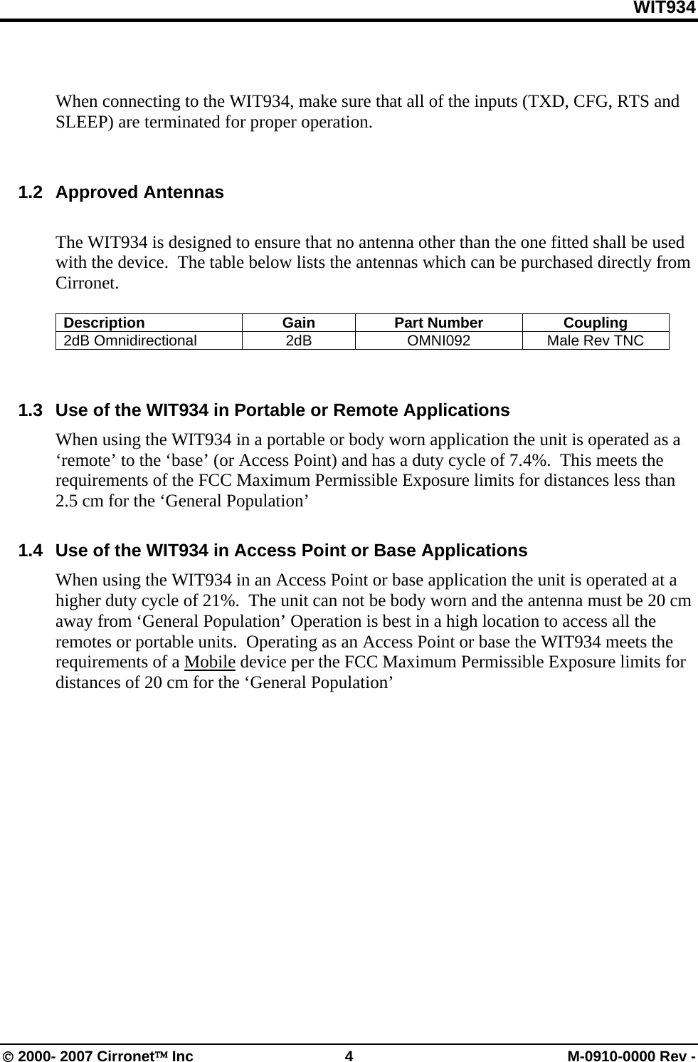 WIT934 © 2000- 2007 Cirronet™ Inc  4  M-0910-0000 Rev -    When connecting to the WIT934, make sure that all of the inputs (TXD, CFG, RTS and SLEEP) are terminated for proper operation.   1.2 Approved Antennas  The WIT934 is designed to ensure that no antenna other than the one fitted shall be used with the device.  The table below lists the antennas which can be purchased directly from Cirronet.    Description Gain Part Number Coupling 2dB Omnidirectional  2dB  OMNI092  Male Rev TNC    1.3  Use of the WIT934 in Portable or Remote Applications When using the WIT934 in a portable or body worn application the unit is operated as a ‘remote’ to the ‘base’ (or Access Point) and has a duty cycle of 7.4%.  This meets the requirements of the FCC Maximum Permissible Exposure limits for distances less than 2.5 cm for the ‘General Population’  1.4  Use of the WIT934 in Access Point or Base Applications When using the WIT934 in an Access Point or base application the unit is operated at a higher duty cycle of 21%.  The unit can not be body worn and the antenna must be 20 cm away from ‘General Population’ Operation is best in a high location to access all the remotes or portable units.  Operating as an Access Point or base the WIT934 meets the requirements of a Mobile device per the FCC Maximum Permissible Exposure limits for distances of 20 cm for the ‘General Population’  