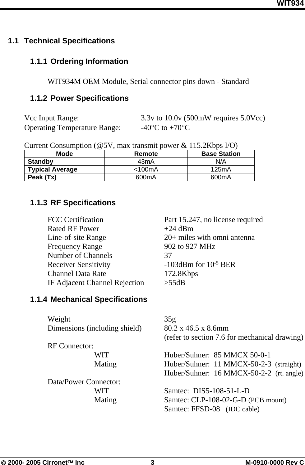 WIT934 © 2000- 2005 Cirronet™ Inc  3  M-0910-0000 Rev C  1.1 Technical Specifications 1.1.1 Ordering Information  WIT934M OEM Module, Serial connector pins down - Standard 1.1.2 Power Specifications  Vcc Input Range:      3.3v to 10.0v (500mW requires 5.0Vcc) Operating Temperature Range:  -40°C to +70°C  Current Consumption (@5V, max transmit power &amp; 115.2Kbps I/O) Mode Remote Base Station Standby  43mA N/A Typical Average  &lt;100mA 125mA Peak (Tx)  600mA 600mA  1.1.3 RF Specifications    FCC Certification      Part 15.247, no license required  Rated RF Power   +24 dBm    Line-of-site Range      20+ miles with omni antenna   Frequency Range      902 to 927 MHz   Number of Channels   37  Receiver Sensitivity   -103dBm for 10-5 BER  Channel Data Rate   172.8Kbps   IF Adjacent Channel Rejection  &gt;55dB 1.1.4 Mechanical Specifications   Weight     35g   Dimensions (including shield)  80.2 x 46.5 x 8.6mm        (refer to section 7.6 for mechanical drawing)  RF Connector:     WIT   Huber/Suhner:  85 MMCX 50-0-1    Mating   Huber/Suhner:  11 MMCX-50-2-3  (straight)       Huber/Suhner:  16 MMCX-50-2-2  (rt. angle)  Data/Power Connector:  WIT   Samtec:  DIS5-108-51-L-D    Mating    Samtec: CLP-108-02-G-D (PCB mount)          Samtec: FFSD-08   (IDC cable)  