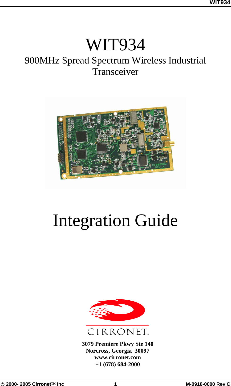WIT934 © 2000- 2005 Cirronet™ Inc  1  M-0910-0000 Rev C WIT934 900MHz Spread Spectrum Wireless Industrial Transceiver    Integration Guide        3079 Premiere Pkwy Ste 140 Norcross, Georgia  30097 www.cirronet.com +1 (678) 684-2000 