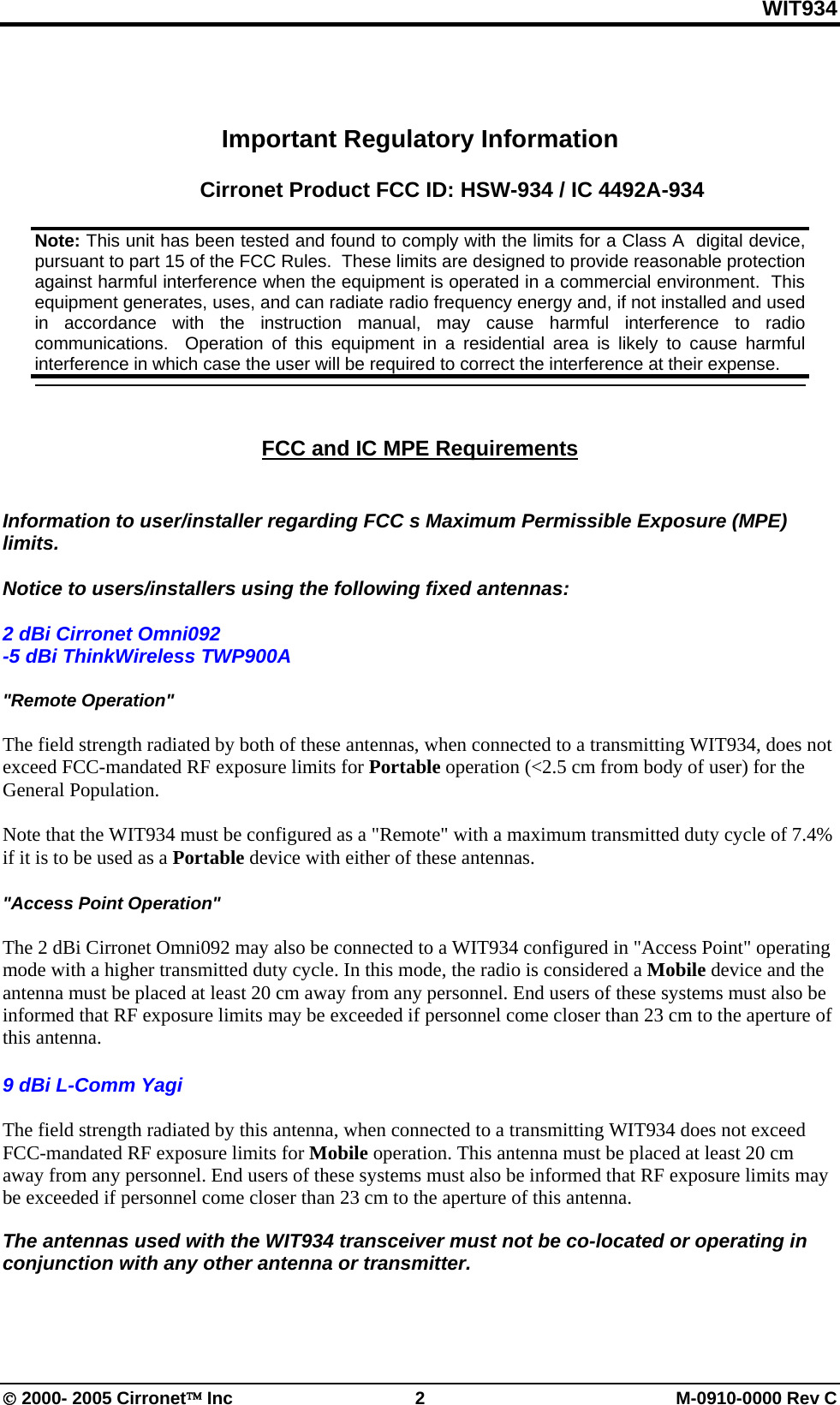 WIT934 © 2000- 2005 Cirronet™ Inc  2  M-0910-0000 Rev C Important Regulatory Information  Cirronet Product FCC ID: HSW-934 / IC 4492A-934     FCC and IC MPE Requirements    Information to user/installer regarding FCC s Maximum Permissible Exposure (MPE) limits.   Notice to users/installers using the following fixed antennas:   2 dBi Cirronet Omni092 -5 dBi ThinkWireless TWP900A  &quot;Remote Operation&quot;  The field strength radiated by both of these antennas, when connected to a transmitting WIT934, does not exceed FCC-mandated RF exposure limits for Portable operation (&lt;2.5 cm from body of user) for the General Population.   Note that the WIT934 must be configured as a &quot;Remote&quot; with a maximum transmitted duty cycle of 7.4% if it is to be used as a Portable device with either of these antennas.   &quot;Access Point Operation&quot;  The 2 dBi Cirronet Omni092 may also be connected to a WIT934 configured in &quot;Access Point&quot; operating mode with a higher transmitted duty cycle. In this mode, the radio is considered a Mobile device and the antenna must be placed at least 20 cm away from any personnel. End users of these systems must also be informed that RF exposure limits may be exceeded if personnel come closer than 23 cm to the aperture of this antenna.    9 dBi L-Comm Yagi  The field strength radiated by this antenna, when connected to a transmitting WIT934 does not exceed FCC-mandated RF exposure limits for Mobile operation. This antenna must be placed at least 20 cm away from any personnel. End users of these systems must also be informed that RF exposure limits may be exceeded if personnel come closer than 23 cm to the aperture of this antenna.    The antennas used with the WIT934 transceiver must not be co-located or operating in conjunction with any other antenna or transmitter.  Note: This unit has been tested and found to comply with the limits for a Class A  digital device, pursuant to part 15 of the FCC Rules.  These limits are designed to provide reasonable protection against harmful interference when the equipment is operated in a commercial environment.  This equipment generates, uses, and can radiate radio frequency energy and, if not installed and used in accordance with the instruction manual, may cause harmful interference to radio communications.  Operation of this equipment in a residential area is likely to cause harmful interference in which case the user will be required to correct the interference at their expense.  