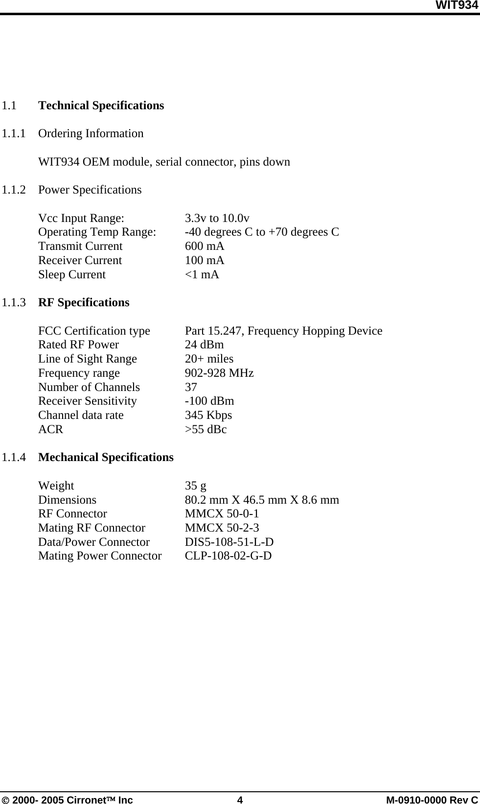 WIT934 © 2000- 2005 Cirronet™ Inc  4  M-0910-0000 Rev C   1.1  Technical Specifications  1.1.1 Ordering Information      WIT934 OEM module, serial connector, pins down  1.1.2 Power Specifications    Vcc Input Range:     3.3v to 10.0v   Operating Temp Range:  -40 degrees C to +70 degrees C  Transmit Current  600 mA  Receiver Current  100 mA  Sleep Current   &lt;1 mA  1.1.3   RF Specifications   FCC Certification type Part 15.247, Frequency Hopping Device   Rated RF Power    24 dBm   Line of Sight Range    20+ miles  Frequency range  902-928 MHz  Number of Channels  37  Receiver Sensitivity  -100 dBm   Channel data rate    345 Kbps  ACR    &gt;55 dBc  1.1.4  Mechanical Specifications   Weight    35 g   Dimensions      80.2 mm X 46.5 mm X 8.6 mm  RF Connector   MMCX 50-0-1  Mating RF Connector  MMCX 50-2-3  Data/Power Connector DIS5-108-51-L-D   Mating Power Connector  CLP-108-02-G-D 
