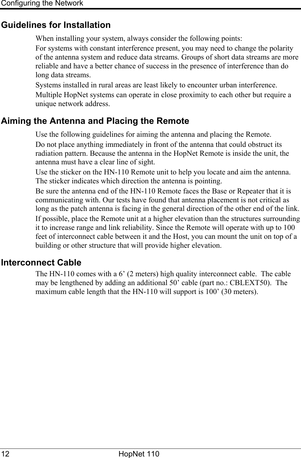 Configuring the Network Guidelines for Installation When installing your system, always consider the following points: For systems with constant interference present, you may need to change the polarity of the antenna system and reduce data streams. Groups of short data streams are more reliable and have a better chance of success in the presence of interference than do long data streams. Systems installed in rural areas are least likely to encounter urban interference. Multiple HopNet systems can operate in close proximity to each other but require a unique network address. Aiming the Antenna and Placing the Remote Use the following guidelines for aiming the antenna and placing the Remote. Do not place anything immediately in front of the antenna that could obstruct its radiation pattern. Because the antenna in the HopNet Remote is inside the unit, the antenna must have a clear line of sight. Use the sticker on the HN-110 Remote unit to help you locate and aim the antenna. The sticker indicates which direction the antenna is pointing.   Be sure the antenna end of the HN-110 Remote faces the Base or Repeater that it is communicating with. Our tests have found that antenna placement is not critical as long as the patch antenna is facing in the general direction of the other end of the link.  If possible, place the Remote unit at a higher elevation than the structures surrounding it to increase range and link reliability. Since the Remote will operate with up to 100 feet of interconnect cable between it and the Host, you can mount the unit on top of a building or other structure that will provide higher elevation.  Interconnect Cable The HN-110 comes with a 6’ (2 meters) high quality interconnect cable.  The cable may be lengthened by adding an additional 50’ cable (part no.: CBLEXT50).  The maximum cable length that the HN-110 will support is 100’ (30 meters). 12 HopNet 110   