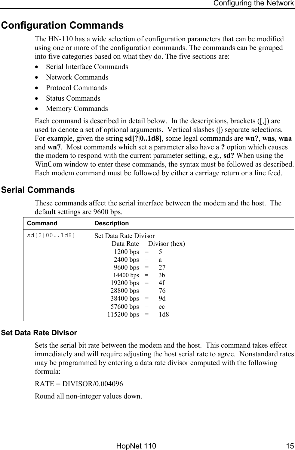     Configuring the Network Configuration Commands  The HN-110 has a wide selection of configuration parameters that can be modified using one or more of the configuration commands. The commands can be grouped into five categories based on what they do. The five sections are: • Serial Interface Commands • Network Commands • Protocol Commands • Status Commands • Memory Commands Each command is described in detail below.  In the descriptions, brackets ([,]) are used to denote a set of optional arguments.  Vertical slashes (|) separate selections.  For example, given the string sd[?|0..1d8], some legal commands are wn?, wns, wna and wn7.  Most commands which set a parameter also have a ? option which causes the modem to respond with the current parameter setting, e.g., sd? When using the WinCom window to enter these commands, the syntax must be followed as described. Each modem command must be followed by either a carriage return or a line feed.  Serial Commands These commands affect the serial interface between the modem and the host.  The default settings are 9600 bps. Command Description sd[?|00..1d8]  Set Data Rate Divisor   Data Rate    Divisor (hex)  1200 bps = 5  2400 bps = a  9600 bps = 27  14400 bps = 3b  19200 bps = 4f  28800 bps = 76  38400 bps = 9d  57600 bps = ec  115200 bps = 1d8 Set Data Rate Divisor Sets the serial bit rate between the modem and the host.  This command takes effect immediately and will require adjusting the host serial rate to agree.  Nonstandard rates may be programmed by entering a data rate divisor computed with the following formula: RATE = DIVISOR/0.004096 Round all non-integer values down.  HopNet 110  15 