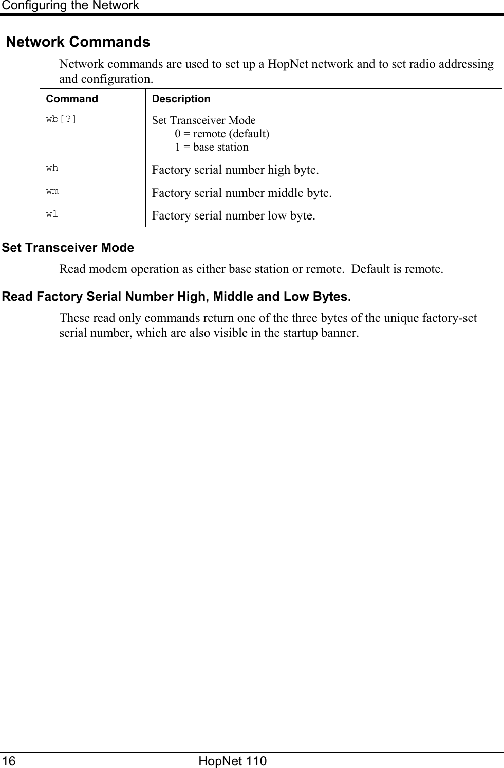 Configuring the Network  Network Commands Network commands are used to set up a HopNet network and to set radio addressing and configuration. Command Description wb[?]  Set Transceiver Mode   0 = remote (default)   1 = base station wh  Factory serial number high byte. wm  Factory serial number middle byte. wl  Factory serial number low byte. Set Transceiver Mode  Read modem operation as either base station or remote.  Default is remote. Read Factory Serial Number High, Middle and Low Bytes. These read only commands return one of the three bytes of the unique factory-set serial number, which are also visible in the startup banner. 16 HopNet 110   