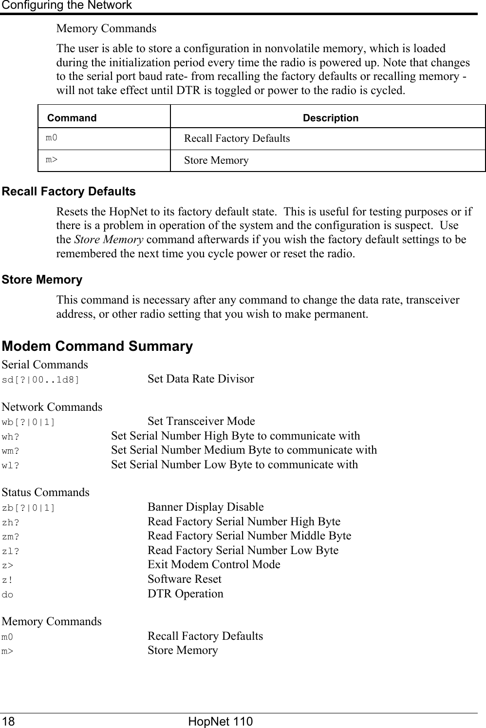 Configuring the Network Memory Commands The user is able to store a configuration in nonvolatile memory, which is loaded during the initialization period every time the radio is powered up. Note that changes to the serial port baud rate- from recalling the factory defaults or recalling memory -will not take effect until DTR is toggled or power to the radio is cycled.  Command  Description m0  Recall Factory Defaults m&gt;  Store Memory Recall Factory Defaults  Resets the HopNet to its factory default state.  This is useful for testing purposes or if there is a problem in operation of the system and the configuration is suspect.  Use the Store Memory command afterwards if you wish the factory default settings to be remembered the next time you cycle power or reset the radio. Store Memory  This command is necessary after any command to change the data rate, transceiver address, or other radio setting that you wish to make permanent. Modem Command Summary Serial Commands sd[?|00..1d8]    Set Data Rate Divisor  Network Commands wb[?|0|1]   Set Transceiver Mode wh?      Set Serial Number High Byte to communicate with wm?      Set Serial Number Medium Byte to communicate with wl?      Set Serial Number Low Byte to communicate with  Status Commands zb[?|0|1]   Banner Display Disable zh?        Read Factory Serial Number High Byte zm?        Read Factory Serial Number Middle Byte zl?        Read Factory Serial Number Low Byte z&gt;    Exit Modem Control Mode z!    Software Reset do    DTR Operation  Memory Commands m0    Recall Factory Defaults m&gt;    Store Memory  18 HopNet 110   