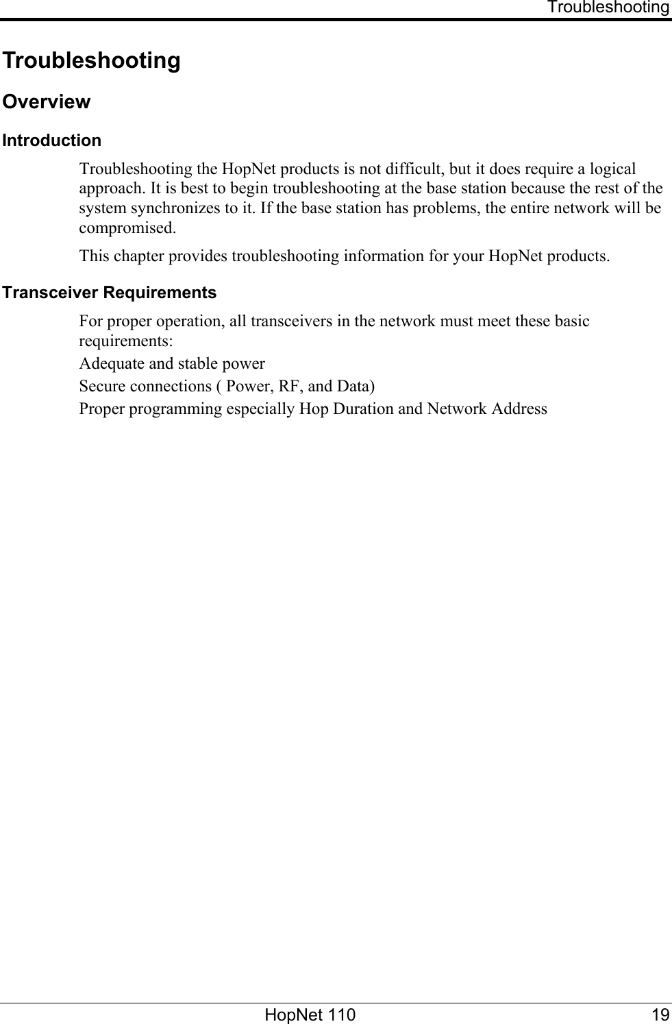   Troubleshooting Troubleshooting Overview Introduction Troubleshooting the HopNet products is not difficult, but it does require a logical approach. It is best to begin troubleshooting at the base station because the rest of the system synchronizes to it. If the base station has problems, the entire network will be compromised.  This chapter provides troubleshooting information for your HopNet products. Transceiver Requirements For proper operation, all transceivers in the network must meet these basic requirements: Adequate and stable power Secure connections ( Power, RF, and Data) Proper programming especially Hop Duration and Network Address  HopNet 110  19 