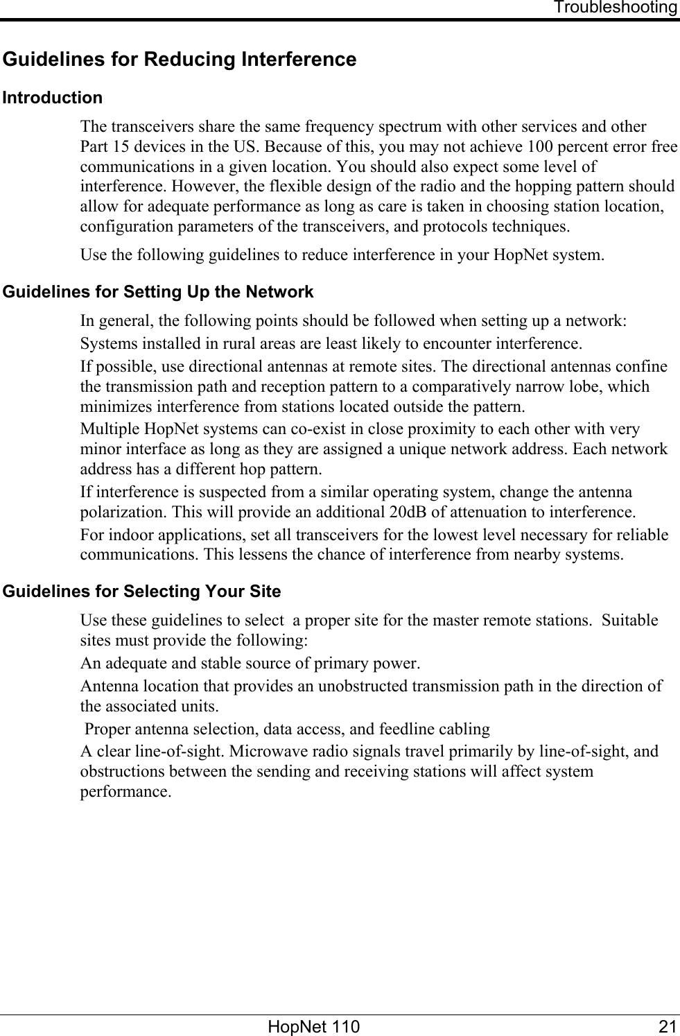   Troubleshooting Guidelines for Reducing Interference Introduction The transceivers share the same frequency spectrum with other services and other Part 15 devices in the US. Because of this, you may not achieve 100 percent error free communications in a given location. You should also expect some level of interference. However, the flexible design of the radio and the hopping pattern should allow for adequate performance as long as care is taken in choosing station location, configuration parameters of the transceivers, and protocols techniques. Use the following guidelines to reduce interference in your HopNet system. Guidelines for Setting Up the Network In general, the following points should be followed when setting up a network: Systems installed in rural areas are least likely to encounter interference. If possible, use directional antennas at remote sites. The directional antennas confine the transmission path and reception pattern to a comparatively narrow lobe, which minimizes interference from stations located outside the pattern. Multiple HopNet systems can co-exist in close proximity to each other with very minor interface as long as they are assigned a unique network address. Each network address has a different hop pattern. If interference is suspected from a similar operating system, change the antenna polarization. This will provide an additional 20dB of attenuation to interference. For indoor applications, set all transceivers for the lowest level necessary for reliable communications. This lessens the chance of interference from nearby systems. Guidelines for Selecting Your Site Use these guidelines to select  a proper site for the master remote stations.  Suitable sites must provide the following: An adequate and stable source of primary power. Antenna location that provides an unobstructed transmission path in the direction of the associated units.  Proper antenna selection, data access, and feedline cabling  A clear line-of-sight. Microwave radio signals travel primarily by line-of-sight, and obstructions between the sending and receiving stations will affect system performance.  HopNet 110  21 