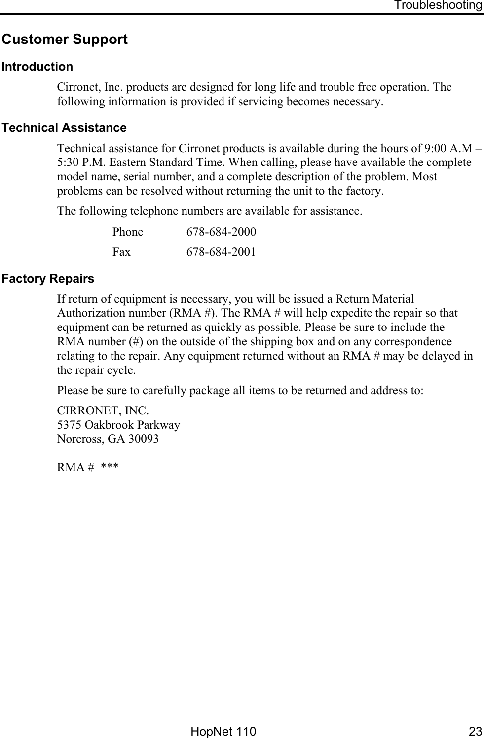   Troubleshooting Customer Support Introduction Cirronet, Inc. products are designed for long life and trouble free operation. The following information is provided if servicing becomes necessary. Technical Assistance Technical assistance for Cirronet products is available during the hours of 9:00 A.M – 5:30 P.M. Eastern Standard Time. When calling, please have available the complete model name, serial number, and a complete description of the problem. Most problems can be resolved without returning the unit to the factory. The following telephone numbers are available for assistance.   Phone  678-684-2000    Fax   678-684-2001 Factory Repairs If return of equipment is necessary, you will be issued a Return Material Authorization number (RMA #). The RMA # will help expedite the repair so that equipment can be returned as quickly as possible. Please be sure to include the  RMA number (#) on the outside of the shipping box and on any correspondence relating to the repair. Any equipment returned without an RMA # may be delayed in the repair cycle. Please be sure to carefully package all items to be returned and address to: CIRRONET, INC. 5375 Oakbrook Parkway Norcross, GA 30093  RMA #  ***  HopNet 110  23 