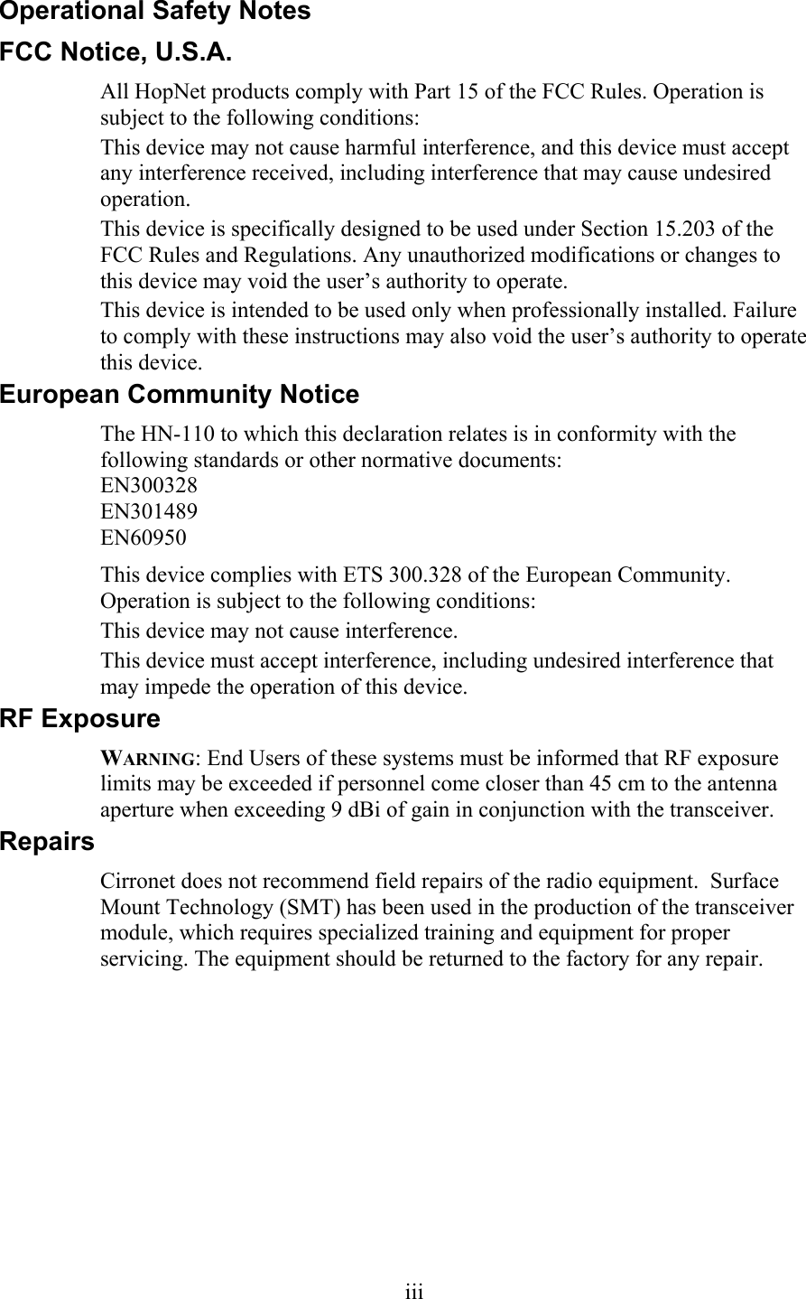 Operational Safety Notes FCC Notice, U.S.A. All HopNet products comply with Part 15 of the FCC Rules. Operation is subject to the following conditions: This device may not cause harmful interference, and this device must accept any interference received, including interference that may cause undesired operation. This device is specifically designed to be used under Section 15.203 of the FCC Rules and Regulations. Any unauthorized modifications or changes to this device may void the user’s authority to operate. This device is intended to be used only when professionally installed. Failure to comply with these instructions may also void the user’s authority to operate this device. European Community Notice The HN-110 to which this declaration relates is in conformity with the following standards or other normative documents: EN300328 EN301489 EN60950 This device complies with ETS 300.328 of the European Community. Operation is subject to the following conditions: This device may not cause interference. This device must accept interference, including undesired interference that may impede the operation of this device. RF Exposure WARNING: End Users of these systems must be informed that RF exposure limits may be exceeded if personnel come closer than 45 cm to the antenna aperture when exceeding 9 dBi of gain in conjunction with the transceiver. Repairs Cirronet does not recommend field repairs of the radio equipment.  Surface Mount Technology (SMT) has been used in the production of the transceiver module, which requires specialized training and equipment for proper servicing. The equipment should be returned to the factory for any repair.  iii 
