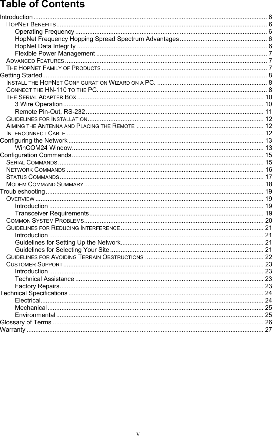 Table of Contents Introduction ...................................................................................................................................... 6 HOPNET BENEFITS......................................................................................................................... 6 Operating Frequency .............................................................................................................. 6 HopNet Frequency Hopping Spread Spectrum Advantages .................................................. 6 HopNet Data Integrity ............................................................................................................. 6 Flexible Power Management .................................................................................................. 7 ADVANCED FEATURES .................................................................................................................... 7 THE HOPNET FAMILY OF PRODUCTS ............................................................................................... 7 Getting Started................................................................................................................................. 8 INSTALL THE HOPNET CONFIGURATION WIZARD ON A PC. ............................................................... 8 CONNECT THE HN-110 TO THE PC. ................................................................................................ 8 THE SERIAL ADAPTER BOX ........................................................................................................... 10 3 Wire Operation................................................................................................................... 10 Remote Pin-Out, RS-232 ...................................................................................................... 11 GUIDELINES FOR INSTALLATION..................................................................................................... 12 AIMING THE ANTENNA AND PLACING THE REMOTE ......................................................................... 12 INTERCONNECT CABLE ................................................................................................................. 12 Configuring the Network ................................................................................................................ 13 WinCOM24 Window.............................................................................................................. 13 Configuration Commands.............................................................................................................. 15 SERIAL COMMANDS ...................................................................................................................... 15 NETWORK COMMANDS ................................................................................................................. 16 STATUS COMMANDS..................................................................................................................... 17 MODEM COMMAND SUMMARY ....................................................................................................... 18 Troubleshooting............................................................................................................................. 19 OVERVIEW ................................................................................................................................... 19 Introduction ........................................................................................................................... 19 Transceiver Requirements.................................................................................................... 19 COMMON SYSTEM PROBLEMS....................................................................................................... 20 GUIDELINES FOR REDUCING INTERFERENCE .................................................................................. 21 Introduction ........................................................................................................................... 21 Guidelines for Setting Up the Network.................................................................................. 21 Guidelines for Selecting Your Site ........................................................................................ 21 GUIDELINES FOR AVOIDING TERRAIN OBSTRUCTIONS .................................................................... 22 CUSTOMER SUPPORT ................................................................................................................... 23 Introduction ........................................................................................................................... 23 Technical Assistance ............................................................................................................23 Factory Repairs..................................................................................................................... 23 Technical Specifications ................................................................................................................ 24 Electrical................................................................................................................................ 24 Mechanical............................................................................................................................ 25 Environmental ....................................................................................................................... 25 Glossary of Terms ......................................................................................................................... 26 Warranty ........................................................................................................................................ 27       v 