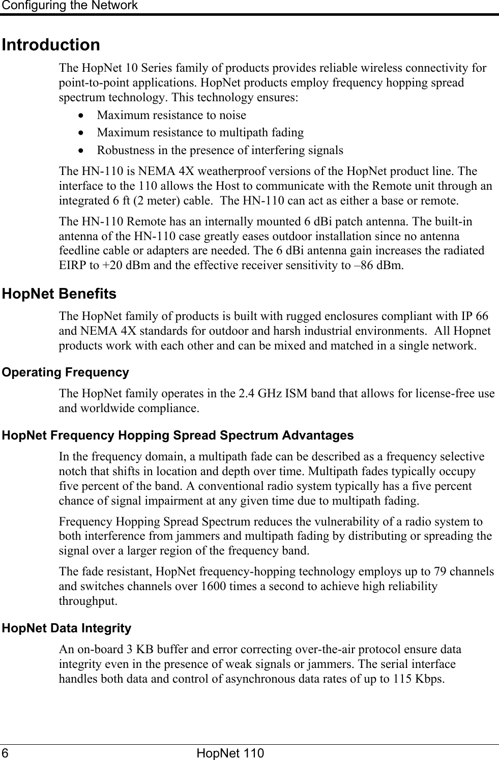 Configuring the Network Introduction The HopNet 10 Series family of products provides reliable wireless connectivity for point-to-point applications. HopNet products employ frequency hopping spread spectrum technology. This technology ensures: • Maximum resistance to noise • Maximum resistance to multipath fading • Robustness in the presence of interfering signals The HN-110 is NEMA 4X weatherproof versions of the HopNet product line. The interface to the 110 allows the Host to communicate with the Remote unit through an integrated 6 ft (2 meter) cable.  The HN-110 can act as either a base or remote.   The HN-110 Remote has an internally mounted 6 dBi patch antenna. The built-in antenna of the HN-110 case greatly eases outdoor installation since no antenna feedline cable or adapters are needed. The 6 dBi antenna gain increases the radiated EIRP to +20 dBm and the effective receiver sensitivity to –86 dBm.   HopNet Benefits The HopNet family of products is built with rugged enclosures compliant with IP 66 and NEMA 4X standards for outdoor and harsh industrial environments.  All Hopnet products work with each other and can be mixed and matched in a single network.  Operating Frequency The HopNet family operates in the 2.4 GHz ISM band that allows for license-free use and worldwide compliance.  HopNet Frequency Hopping Spread Spectrum Advantages In the frequency domain, a multipath fade can be described as a frequency selective notch that shifts in location and depth over time. Multipath fades typically occupy five percent of the band. A conventional radio system typically has a five percent chance of signal impairment at any given time due to multipath fading. Frequency Hopping Spread Spectrum reduces the vulnerability of a radio system to both interference from jammers and multipath fading by distributing or spreading the signal over a larger region of the frequency band. The fade resistant, HopNet frequency-hopping technology employs up to 79 channels and switches channels over 1600 times a second to achieve high reliability throughput. HopNet Data Integrity An on-board 3 KB buffer and error correcting over-the-air protocol ensure data integrity even in the presence of weak signals or jammers. The serial interface handles both data and control of asynchronous data rates of up to 115 Kbps. 6 HopNet 110   