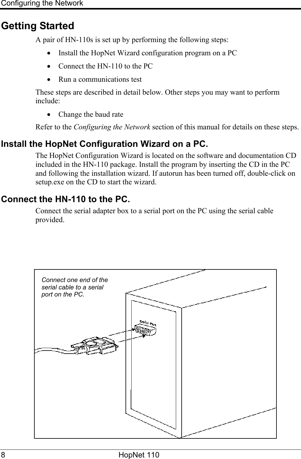 Configuring the Network Getting Started A pair of HN-110s is set up by performing the following steps: • Install the HopNet Wizard configuration program on a PC • Connect the HN-110 to the PC • Run a communications test These steps are described in detail below. Other steps you may want to perform include: • Change the baud rate Refer to the Configuring the Network section of this manual for details on these steps. Install the HopNet Configuration Wizard on a PC. The HopNet Configuration Wizard is located on the software and documentation CD included in the HN-110 package. Install the program by inserting the CD in the PC and following the installation wizard. If autorun has been turned off, double-click on setup.exe on the CD to start the wizard. Connect the HN-110 to the PC. Connect the serial adapter box to a serial port on the PC using the serial cable provided. Connect one end of the serial cable to a serial port on the PC. 8 HopNet 110   