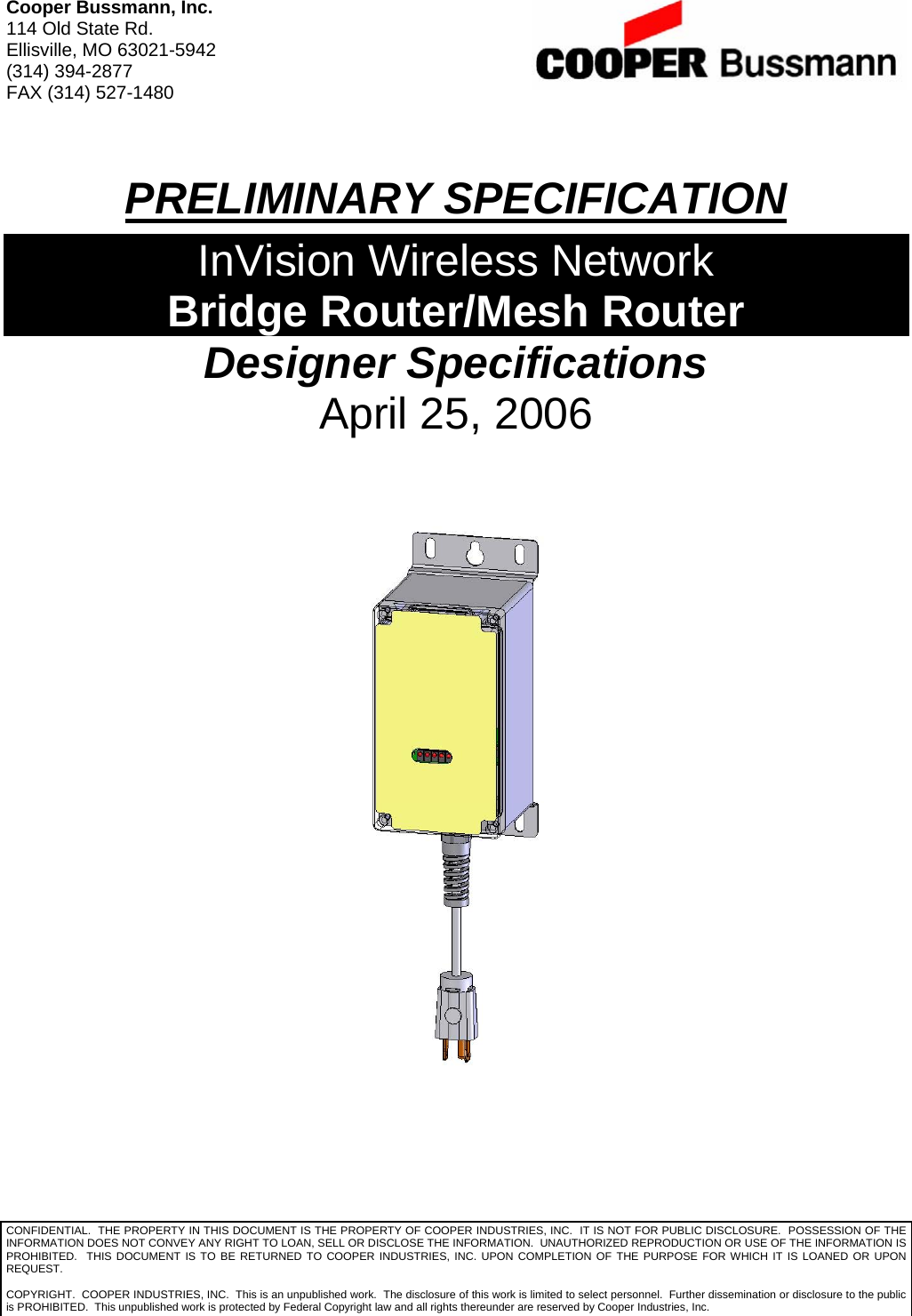 Cooper Bussmann, Inc. 114 Old State Rd. Ellisville, MO 63021-5942 (314) 394-2877 FAX (314) 527-1480  PRELIMINARY SPECIFICATION InVision Wireless Network Bridge Router/Mesh Router Designer Specifications April 25, 2006  CONFIDENTIAL.  THE PROPERTY IN THIS DOCUMENT IS THE PROPERTY OF COOPER INDUSTRIES, INC.  IT IS NOT FOR PUBLIC DISCLOSURE.  POSSESSION OF THE INFORMATION DOES NOT CONVEY ANY RIGHT TO LOAN, SELL OR DISCLOSE THE INFORMATION.  UNAUTHORIZED REPRODUCTION OR USE OF THE INFORMATION IS PROHIBITED.  THIS DOCUMENT IS TO BE RETURNED TO COOPER INDUSTRIES, INC. UPON COMPLETION OF THE PURPOSE FOR WHICH IT IS LOANED OR UPON REQUEST.  COPYRIGHT.  COOPER INDUSTRIES, INC.  This is an unpublished work.  The disclosure of this work is limited to select personnel.  Further dissemination or disclosure to the public is PROHIBITED.  This unpublished work is protected by Federal Copyright law and all rights thereunder are reserved by Cooper Industries, Inc. 