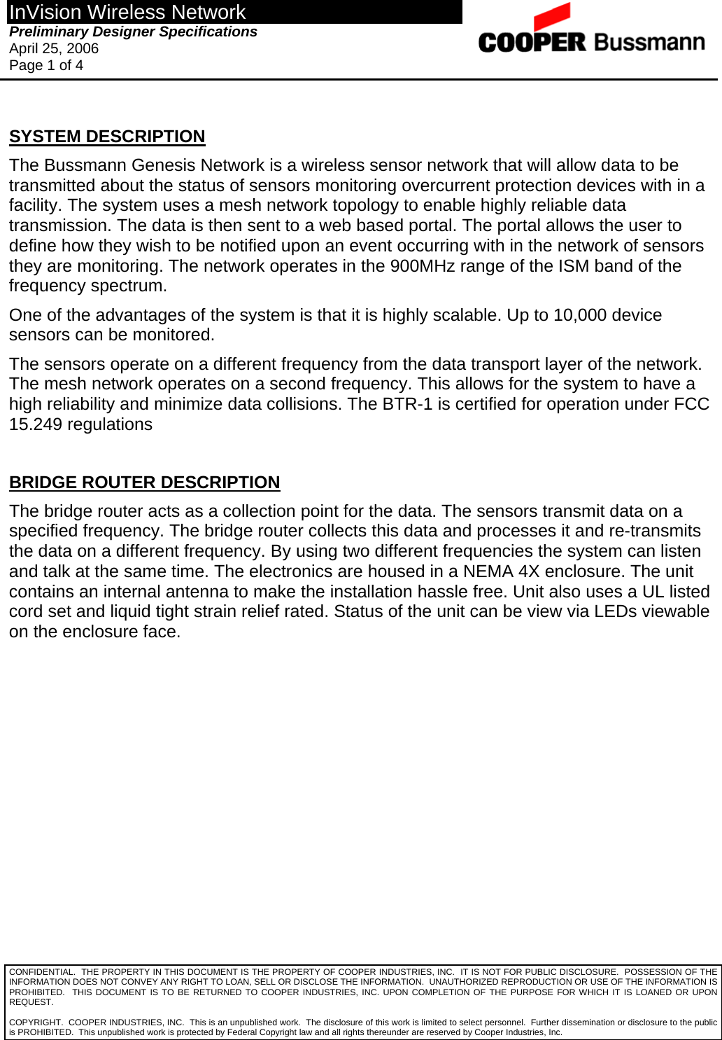 InVision Wireless Network Preliminary Designer Specifications  April 25, 2006 Page 1 of 4  CONFIDENTIAL.  THE PROPERTY IN THIS DOCUMENT IS THE PROPERTY OF COOPER INDUSTRIES, INC.  IT IS NOT FOR PUBLIC DISCLOSURE.  POSSESSION OF THE INFORMATION DOES NOT CONVEY ANY RIGHT TO LOAN, SELL OR DISCLOSE THE INFORMATION.  UNAUTHORIZED REPRODUCTION OR USE OF THE INFORMATION IS PROHIBITED.  THIS DOCUMENT IS TO BE RETURNED TO COOPER INDUSTRIES, INC. UPON COMPLETION OF THE PURPOSE FOR WHICH IT IS LOANED OR UPON REQUEST.  SYSTEM DESCRIPTION The Bussmann Genesis Network is a wireless sensor network that will allow data to be transmitted about the status of sensors monitoring overcurrent protection devices with in a facility. The system uses a mesh network topology to enable highly reliable data transmission. The data is then sent to a web based portal. The portal allows the user to define how they wish to be notified upon an event occurring with in the network of sensors they are monitoring. The network operates in the 900MHz range of the ISM band of the frequency spectrum.  One of the advantages of the system is that it is highly scalable. Up to 10,000 device sensors can be monitored.  The sensors operate on a different frequency from the data transport layer of the network. The mesh network operates on a second frequency. This allows for the system to have a high reliability and minimize data collisions. The BTR-1 is certified for operation under FCC 15.249 regulations  BRIDGE ROUTER DESCRIPTION The bridge router acts as a collection point for the data. The sensors transmit data on a specified frequency. The bridge router collects this data and processes it and re-transmits the data on a different frequency. By using two different frequencies the system can listen and talk at the same time. The electronics are housed in a NEMA 4X enclosure. The unit contains an internal antenna to make the installation hassle free. Unit also uses a UL listed cord set and liquid tight strain relief rated. Status of the unit can be view via LEDs viewable on the enclosure face.             COPYRIGHT.  COOPER INDUSTRIES, INC.  This is an unpublished work.  The disclosure of this work is limited to select personnel.  Further dissemination or disclosure to the public is PROHIBITED.  This unpublished work is protected by Federal Copyright law and all rights thereunder are reserved by Cooper Industries, Inc. 