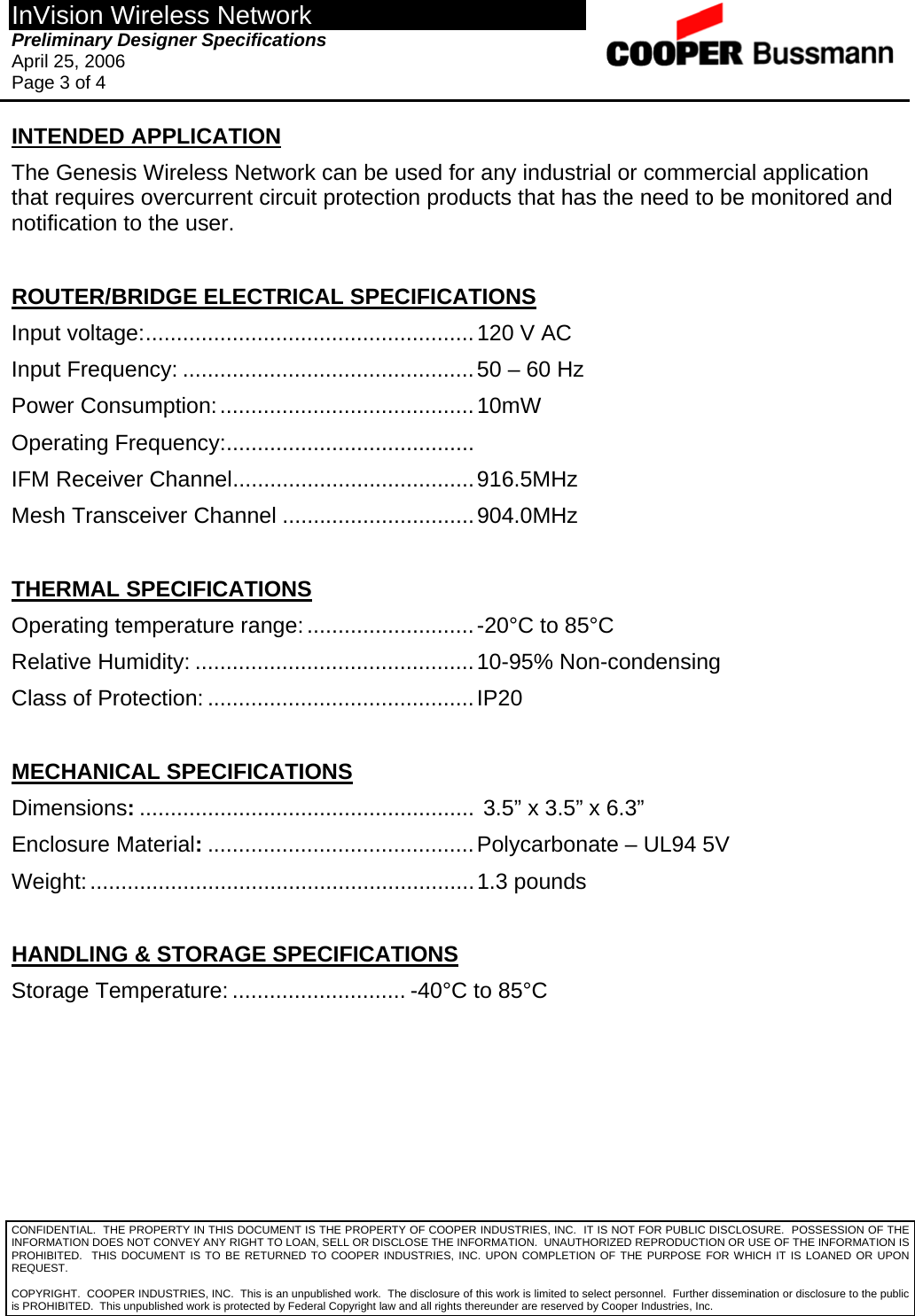 InVision Wireless Network Preliminary Designer Specifications  April 25, 2006 Page 3 of 4  CONFIDENTIAL.  THE PROPERTY IN THIS DOCUMENT IS THE PROPERTY OF COOPER INDUSTRIES, INC.  IT IS NOT FOR PUBLIC DISCLOSURE.  POSSESSION OF THE INFORMATION DOES NOT CONVEY ANY RIGHT TO LOAN, SELL OR DISCLOSE THE INFORMATION.  UNAUTHORIZED REPRODUCTION OR USE OF THE INFORMATION IS PROHIBITED.  THIS DOCUMENT IS TO BE RETURNED TO COOPER INDUSTRIES, INC. UPON COMPLETION OF THE PURPOSE FOR WHICH IT IS LOANED OR UPON REQUEST. INTENDED APPLICATION The Genesis Wireless Network can be used for any industrial or commercial application that requires overcurrent circuit protection products that has the need to be monitored and notification to the user.  ROUTER/BRIDGE ELECTRICAL SPECIFICATIONS Input voltage:.....................................................120 V AC Input Frequency: ...............................................50 – 60 Hz Power Consumption:.........................................10mW Operating Frequency:........................................    IFM Receiver Channel.......................................916.5MHz Mesh Transceiver Channel ...............................904.0MHz  THERMAL SPECIFICATIONS Operating temperature range:...........................-20°C to 85°C Relative Humidity: .............................................10-95% Non-condensing Class of Protection: ...........................................IP20  MECHANICAL SPECIFICATIONS Dimensions:...................................................... 3.5” x 3.5” x 6.3” Enclosure Material:...........................................Polycarbonate – UL94 5V Weight:..............................................................1.3 pounds  HANDLING &amp; STORAGE SPECIFICATIONS Storage Temperature: ............................ -40°C to 85°C  COPYRIGHT.  COOPER INDUSTRIES, INC.  This is an unpublished work.  The disclosure of this work is limited to select personnel.  Further dissemination or disclosure to the public is PROHIBITED.  This unpublished work is protected by Federal Copyright law and all rights thereunder are reserved by Cooper Industries, Inc. 