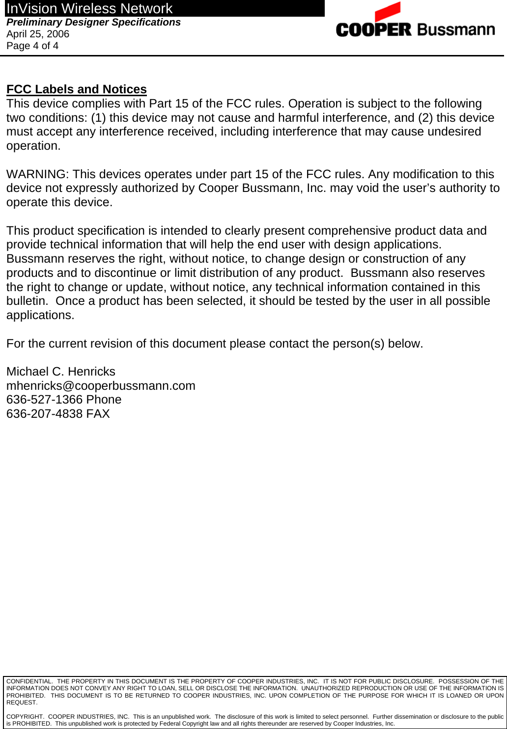 InVision Wireless Network Preliminary Designer Specifications  April 25, 2006 Page 4 of 4  CONFIDENTIAL.  THE PROPERTY IN THIS DOCUMENT IS THE PROPERTY OF COOPER INDUSTRIES, INC.  IT IS NOT FOR PUBLIC DISCLOSURE.  POSSESSION OF THE INFORMATION DOES NOT CONVEY ANY RIGHT TO LOAN, SELL OR DISCLOSE THE INFORMATION.  UNAUTHORIZED REPRODUCTION OR USE OF THE INFORMATION IS PROHIBITED.  THIS DOCUMENT IS TO BE RETURNED TO COOPER INDUSTRIES, INC. UPON COMPLETION OF THE PURPOSE FOR WHICH IT IS LOANED OR UPON REQUEST.  FCC Labels and Notices This device complies with Part 15 of the FCC rules. Operation is subject to the following two conditions: (1) this device may not cause and harmful interference, and (2) this device must accept any interference received, including interference that may cause undesired operation.  WARNING: This devices operates under part 15 of the FCC rules. Any modification to this device not expressly authorized by Cooper Bussmann, Inc. may void the user’s authority to operate this device.  This product specification is intended to clearly present comprehensive product data and provide technical information that will help the end user with design applications.  Bussmann reserves the right, without notice, to change design or construction of any products and to discontinue or limit distribution of any product.  Bussmann also reserves the right to change or update, without notice, any technical information contained in this bulletin.  Once a product has been selected, it should be tested by the user in all possible applications.  For the current revision of this document please contact the person(s) below.  Michael C. Henricks mhenricks@cooperbussmann.com 636-527-1366 Phone 636-207-4838 FAX  COPYRIGHT.  COOPER INDUSTRIES, INC.  This is an unpublished work.  The disclosure of this work is limited to select personnel.  Further dissemination or disclosure to the public is PROHIBITED.  This unpublished work is protected by Federal Copyright law and all rights thereunder are reserved by Cooper Industries, Inc. 