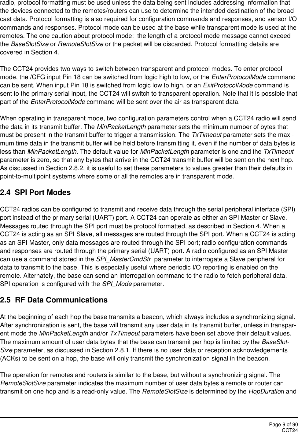 Page 9 of 90CCT24radio, protocol formatting must be used unless the data being sent includes addressing information thatthe devices connected to the remotes/routers can use to determine the intended destination of the broad-cast data. Protocol formatting is also required for configuration commands and responses, and sensor I/Ocommands and responses. Protocol mode can be used at the base while transparent mode is used at theremotes. The one caution about protocol mode:  the length of a protocol mode message cannot exceedthe BaseSlotSize or RemoteSlotSize or the packet will be discarded. Protocol formatting details arecovered in Section 4.The CCT24 provides two ways to switch between transparent and protocol modes. To enter protocolmode, the /CFG input Pin 18 can be switched from logic high to low, or the EnterProtocolMode commandcan be sent. When input Pin 18 is switched from logic low to high, or an ExitProtocolMode command issent to the primary serial input, the CCT24 will switch to transparent operation. Note that it is possible thatpart of the EnterProtocolMode command will be sent over the air as transparent data.When operating in transparent mode, two configuration parameters control when a CCT24 radio will sendthe data in its transmit buffer. The MinPacketLength parameter sets the minimum number of bytes thatmust be present in the transmit buffer to trigger a transmission. The TxTimeout parameter sets the maxi-mum time data in the transmit buffer will be held before transmitting it, even if the number of data bytes isless than MinPacketLength. The default value for MinPacketLength parameter is one and the TxTimeoutparameter is zero, so that any bytes that arrive in the CCT24 transmit buffer will be sent on the next hop.As discussed in Section 2.8.2, it is useful to set these parameters to values greater than their defaults inpoint-to-multipoint systems where some or all the remotes are in transparent mode.2.4  SPI Port ModesCCT24 radios can be configured to transmit and receive data through the serial peripheral interface (SPI)port instead of the primary serial (UART) port. A CCT24 can operate as either an SPI Master or Slave.Messages routed through the SPI port must be protocol formatted, as described in Section 4. When aCCT24 is acting as an SPI Slave, all messages are routed through the SPI port. When a CCT24 is actingas an SPI Master, only data messages are routed through the SPI port; radio configuration commandsand responses are routed through the primary serial (UART) port. A radio configured as an SPI Mastercan use a command stored in the SPI_MasterCmdStr parameter to interrogate a Slave peripheral fordata to transmit to the base. This is especially useful where periodic I/O reporting is enabled on theremote. Alternately, the base can send an interrogation command to the radio to fetch peripheral data.SPI operation is configured with the SPI_Mode parameter.2.5 RF Data CommunicationsAt the beginning of each hop the base transmits a beacon, which always includes a synchronizing signal.After synchronization is sent, the base will transmit any user data in its transmit buffer, unless in transpar-ent mode the MinPacketLength and/or TxTimeout parameters have been set above their default values.The maximum amount of user data bytes that the base can transmit per hop is limited by the BaseSlot-Size parameter, as discussed in Section 2.8.1. If there is no user data or reception acknowledgements(ACKs) to be sent on a hop, the base will only transmit the synchronization signal in the beacon.The operation for remotes and routers is similar to the base, but without a synchronizing signal. TheRemoteSlotSize parameter indicates the maximum number of user data bytes a remote or router cantransmit on one hop and is a read-only value. The RemoteSlotSize is determined by the HopDuration and