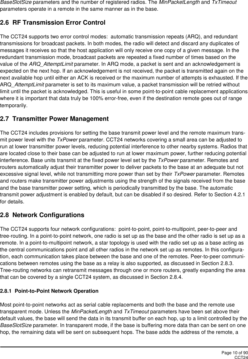 Page 10 of 90CCT24BaseSlotSize parameters and the number of registered radios. The MinPacketLength and TxTimeoutparameters operate in a remote in the same manner as in the base.2.6 RF Transmission Error ControlThe CCT24 supports two error control modes: automatic transmission repeats (ARQ), and redundanttransmissions for broadcast packets. In both modes, the radio will detect and discard any duplicates ofmessages it receives so that the host application will only receive one copy of a given message. In theredundant transmission mode, broadcast packets are repeated a fixed number of times based on thevalue of the ARQ_AttemptLimit parameter. In ARQ mode, a packet is sent and an acknowledgement isexpected on the next hop. If an acknowledgement is not received, the packet is transmitted again on thenext available hop until either an ACK is received or the maximum number of attempts is exhausted. If theARQ_AttemptLimit parameter is set to its maximum value, a packet transmission will be retried withoutlimit until the packet is acknowledged. This is useful in some point-to-point cable replacement applicationswhere it is important that data truly be 100% error-free, even if the destination remote goes out of rangetemporarily.2.7 Transmitter Power ManagementThe CCT24 includes provisions for setting the base transmit power level and the remote maximum trans-mit power level with the TxPower parameter. CCT24 networks covering a small area can be adjusted torun at lower transmitter power levels, reducing potential interference to other nearby systems. Radios thatare located close to their base can be adjusted to run at lower maximum power, further reducing potentialinterference. Base units transmit at the fixed power level set by the TxPower parameter. Remotes androuters automatically adjust their transmitter power to deliver packets to the base at an adequate but notexcessive signal level, while not transmitting more power than set by their TxPower parameter. Remotesand routers make transmitter power adjustments using the strength of the signals received from the baseand the base transmitter power setting, which is periodically transmitted by the base. The automatictransmit power adjustment is enabled by default, but can be disabled if so desired. Refer to Section 4.2.1for details.2.8 Network ConfigurationsThe CCT24 supports four network configurations:  point-to-point, point-to-multipoint, peer-to-peer andtree-routing. In a point-to-point network, one radio is set up as the base and the other radio is set up as aremote. In a point-to-multipoint network, a star topology is used with the radio set up as a base acting asthe central communications point and all other radios in the network set up as remotes. In this configura-tion, each communication takes place between the base and one of the remotes. Peer-to-peer communi-cations between remotes using the base as a relay is also supported, as discussed in Section 2.8.3.Tree-routing networks can retransmit messages through one or more routers, greatly expanding the areathat can be covered by a single CCT24 system, as discussed in Section 2.8.4.2.8.1 Point-to-Point Network OperationMost point-to-point networks act as serial cable replacements and both the base and the remote usetransparent mode. Unless the MinPacketLength and TxTimeout parameters have been set above theirdefault values, the base will send the data in its transmit buffer on each hop, up to a limit controlled by theBaseSlotSize parameter. In transparent mode, if the base is buffering more data than can be sent on onehop, the remaining data will be sent on subsequent hops. The base adds the address of the remote, a