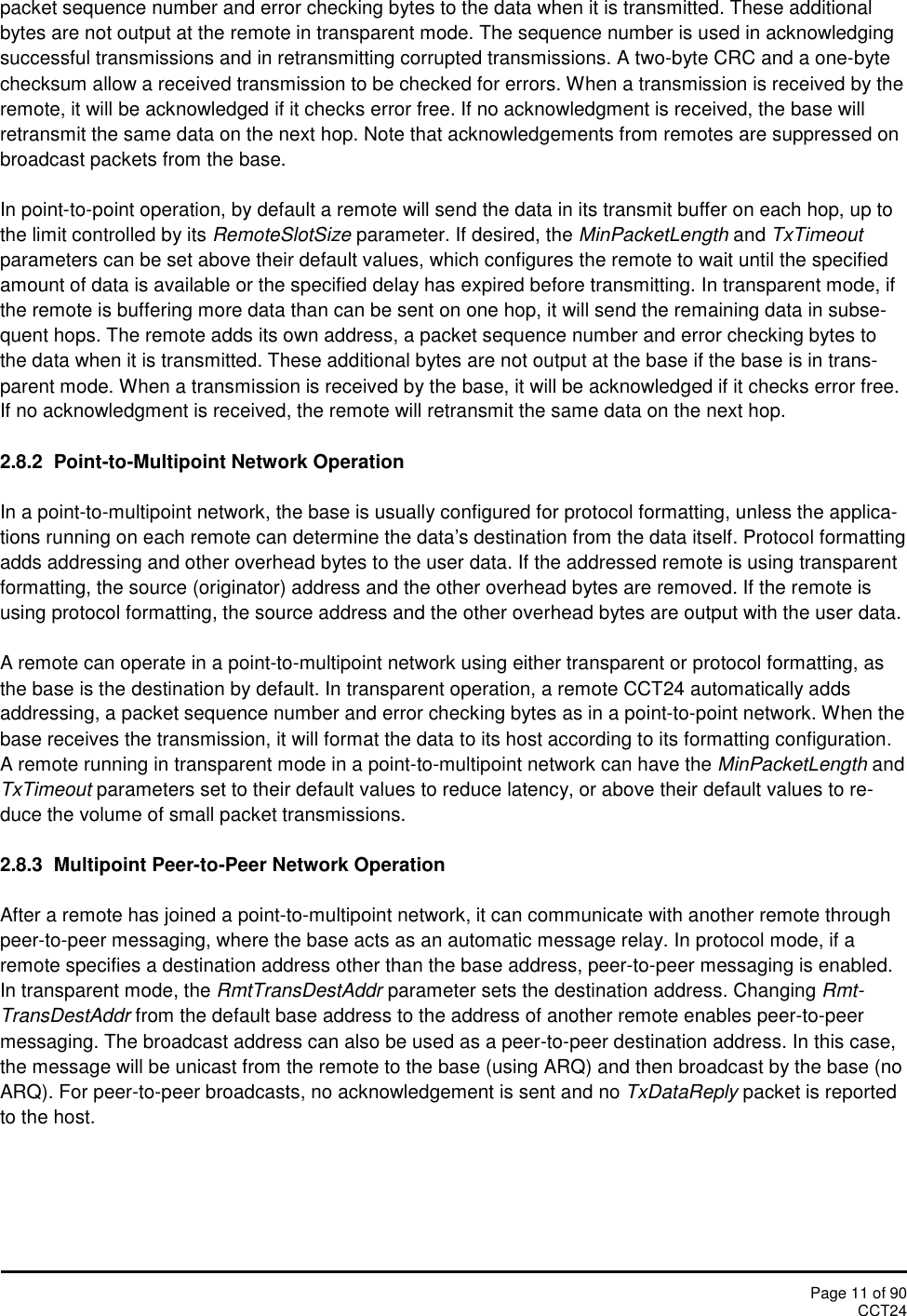 Page 11 of 90CCT24packet sequence number and error checking bytes to the data when it is transmitted. These additionalbytes are not output at the remote in transparent mode. The sequence number is used in acknowledgingsuccessful transmissions and in retransmitting corrupted transmissions. A two-byte CRC and a one-bytechecksum allow a received transmission to be checked for errors. When a transmission is received by theremote, it will be acknowledged if it checks error free. If no acknowledgment is received, the base willretransmit the same data on the next hop. Note that acknowledgements from remotes are suppressed onbroadcast packets from the base.In point-to-point operation, by default a remote will send the data in its transmit buffer on each hop, up tothe limit controlled by its RemoteSlotSize parameter. If desired, the MinPacketLength and TxTimeoutparameters can be set above their default values, which configures the remote to wait until the specifiedamount of data is available or the specified delay has expired before transmitting. In transparent mode, ifthe remote is buffering more data than can be sent on one hop, it will send the remaining data in subse-quent hops. The remote adds its own address, a packet sequence number and error checking bytes tothe data when it is transmitted. These additional bytes are not output at the base if the base is in trans-parent mode. When a transmission is received by the base, it will be acknowledged if it checks error free.If no acknowledgment is received, the remote will retransmit the same data on the next hop.2.8.2 Point-to-Multipoint Network OperationIn a point-to-multipoint network, the base is usually configured for protocol formatting, unless the applica-tions running on each remote can determine the data’s destination from the data itself. Protocol formattingadds addressing and other overhead bytes to the user data. If the addressed remote is using transparentformatting, the source (originator) address and the other overhead bytes are removed. If the remote isusing protocol formatting, the source address and the other overhead bytes are output with the user data.A remote can operate in a point-to-multipoint network using either transparent or protocol formatting, asthe base is the destination by default. In transparent operation, a remote CCT24 automatically addsaddressing, a packet sequence number and error checking bytes as in a point-to-point network. When thebase receives the transmission, it will format the data to its host according to its formatting configuration.A remote running in transparent mode in a point-to-multipoint network can have the MinPacketLength andTxTimeout parameters set to their default values to reduce latency, or above their default values to re-duce the volume of small packet transmissions.2.8.3 Multipoint Peer-to-Peer Network OperationAfter a remote has joined a point-to-multipoint network, it can communicate with another remote throughpeer-to-peer messaging, where the base acts as an automatic message relay. In protocol mode, if aremote specifies a destination address other than the base address, peer-to-peer messaging is enabled.In transparent mode, the RmtTransDestAddr parameter sets the destination address. Changing Rmt-TransDestAddr from the default base address to the address of another remote enables peer-to-peermessaging. The broadcast address can also be used as a peer-to-peer destination address. In this case,the message will be unicast from the remote to the base (using ARQ) and then broadcast by the base (noARQ). For peer-to-peer broadcasts, no acknowledgement is sent and no TxDataReply packet is reportedto the host.