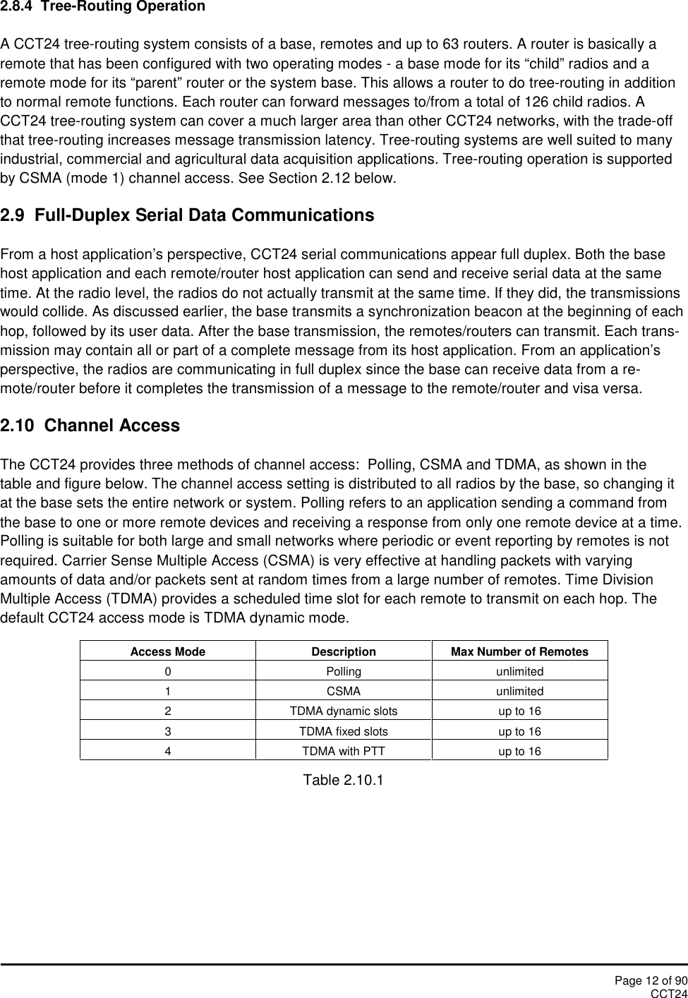 Page 12 of 90CCT242.8.4  Tree-Routing OperationA CCT24 tree-routing system consists of a base, remotes and up to 63 routers. A router is basically aremote that has been configured with two operating modes - a base mode for its “child” radios and aremote mode for its “parent” router or the system base. This allows a router to do tree-routing in additionto normal remote functions. Each router can forward messages to/from a total of 126 child radios. ACCT24 tree-routing system can cover a much larger area than other CCT24 networks, with the trade-offthat tree-routing increases message transmission latency. Tree-routing systems are well suited to manyindustrial, commercial and agricultural data acquisition applications. Tree-routing operation is supportedby CSMA (mode 1) channel access. See Section 2.12 below.2.9 Full-Duplex Serial Data CommunicationsFrom a host application’s perspective, CCT24 serial communications appear full duplex. Both the basehost application and each remote/router host application can send and receive serial data at the sametime. At the radio level, the radios do not actually transmit at the same time. If they did, the transmissionswould collide. As discussed earlier, the base transmits a synchronization beacon at the beginning of eachhop, followed by its user data. After the base transmission, the remotes/routers can transmit. Each trans-mission may contain all or part of a complete message from its host application. From an application’sperspective, the radios are communicating in full duplex since the base can receive data from a re-mote/router before it completes the transmission of a message to the remote/router and visa versa.2.10 Channel AccessThe CCT24 provides three methods of channel access:  Polling, CSMA and TDMA, as shown in thetable and figure below. The channel access setting is distributed to all radios by the base, so changing itat the base sets the entire network or system. Polling refers to an application sending a command fromthe base to one or more remote devices and receiving a response from only one remote device at a time.Polling is suitable for both large and small networks where periodic or event reporting by remotes is notrequired. Carrier Sense Multiple Access (CSMA) is very effective at handling packets with varyingamounts of data and/or packets sent at random times from a large number of remotes. Time DivisionMultiple Access (TDMA) provides a scheduled time slot for each remote to transmit on each hop. Thedefault CCT24 access mode is TDMA dynamic mode.Access ModeDescriptionMax Number of Remotes0Pollingunlimited1CSMAunlimited2TDMA dynamic slotsup to 163TDMA fixed slotsup to 164TDMA with PTTup to 16Table 2.10.1