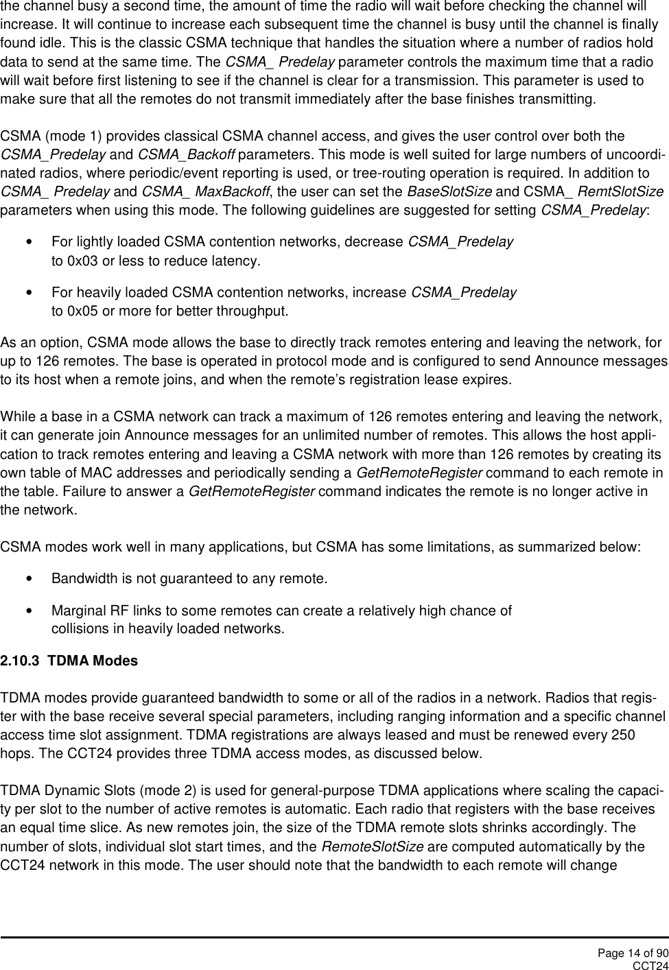Page 14 of 90CCT24the channel busy a second time, the amount of time the radio will wait before checking the channel willincrease. It will continue to increase each subsequent time the channel is busy until the channel is finallyfound idle. This is the classic CSMA technique that handles the situation where a number of radios holddata to send at the same time. The CSMA_ Predelay parameter controls the maximum time that a radiowill wait before first listening to see if the channel is clear for a transmission. This parameter is used tomake sure that all the remotes do not transmit immediately after the base finishes transmitting.CSMA (mode 1) provides classical CSMA channel access, and gives the user control over both theCSMA_Predelay and CSMA_Backoff parameters. This mode is well suited for large numbers of uncoordi-nated radios, where periodic/event reporting is used, or tree-routing operation is required. In addition toCSMA_ Predelay and CSMA_ MaxBackoff, the user can set the BaseSlotSize and CSMA_ RemtSlotSizeparameters when using this mode. The following guidelines are suggested for setting CSMA_Predelay:For lightly loaded CSMA contention networks, decrease CSMA_Predelayto 0x03 or less to reduce latency.For heavily loaded CSMA contention networks, increase CSMA_Predelayto 0x05 or more for better throughput.As an option, CSMA mode allows the base to directly track remotes entering and leaving the network, forup to 126 remotes. The base is operated in protocol mode and is configured to send Announce messagesto its host when a remote joins, and when the remote’s registration lease expires.While a base in a CSMA network can track a maximum of 126 remotes entering and leaving the network,it can generate join Announce messages for an unlimited number of remotes. This allows the host appli-cation to track remotes entering and leaving a CSMA network with more than 126 remotes by creating itsown table of MAC addresses and periodically sending a GetRemoteRegister command to each remote inthe table. Failure to answer a GetRemoteRegister command indicates the remote is no longer active inthe network.CSMA modes work well in many applications, but CSMA has some limitations, as summarized below:Bandwidth is not guaranteed to any remote.Marginal RF links to some remotes can create a relatively high chance ofcollisions in heavily loaded networks.2.10.3 TDMA ModesTDMA modes provide guaranteed bandwidth to some or all of the radios in a network. Radios that regis-ter with the base receive several special parameters, including ranging information and a specific channelaccess time slot assignment. TDMA registrations are always leased and must be renewed every 250hops. The CCT24 provides three TDMA access modes, as discussed below.TDMA Dynamic Slots (mode 2) is used for general-purpose TDMA applications where scaling the capaci-ty per slot to the number of active remotes is automatic. Each radio that registers with the base receivesan equal time slice. As new remotes join, the size of the TDMA remote slots shrinks accordingly. Thenumber of slots, individual slot start times, and the RemoteSlotSize are computed automatically by theCCT24 network in this mode. The user should note that the bandwidth to each remote will change