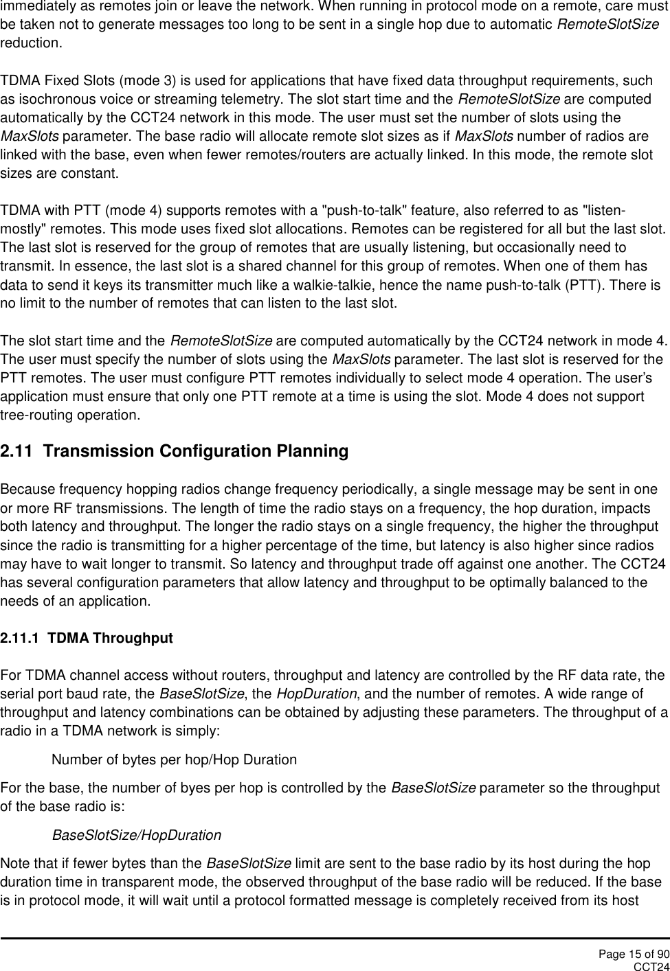 Page 15 of 90CCT24immediately as remotes join or leave the network. When running in protocol mode on a remote, care mustbe taken not to generate messages too long to be sent in a single hop due to automatic RemoteSlotSizereduction.TDMA Fixed Slots (mode 3) is used for applications that have fixed data throughput requirements, suchas isochronous voice or streaming telemetry. The slot start time and the RemoteSlotSize are computedautomatically by the CCT24 network in this mode. The user must set the number of slots using theMaxSlots parameter. The base radio will allocate remote slot sizes as if MaxSlots number of radios arelinked with the base, even when fewer remotes/routers are actually linked. In this mode, the remote slotsizes are constant.TDMA with PTT (mode 4) supports remotes with a &quot;push-to-talk&quot; feature, also referred to as &quot;listen-mostly&quot; remotes. This mode uses fixed slot allocations. Remotes can be registered for all but the last slot.The last slot is reserved for the group of remotes that are usually listening, but occasionally need totransmit. In essence, the last slot is a shared channel for this group of remotes. When one of them hasdata to send it keys its transmitter much like a walkie-talkie, hence the name push-to-talk (PTT). There isno limit to the number of remotes that can listen to the last slot.The slot start time and the RemoteSlotSize are computed automatically by the CCT24 network in mode 4.The user must specify the number of slots using the MaxSlots parameter. The last slot is reserved for thePTT remotes. The user must configure PTT remotes individually to select mode 4 operation. The user&apos;sapplication must ensure that only one PTT remote at a time is using the slot. Mode 4 does not supporttree-routing operation.2.11 Transmission Configuration PlanningBecause frequency hopping radios change frequency periodically, a single message may be sent in oneor more RF transmissions. The length of time the radio stays on a frequency, the hop duration, impactsboth latency and throughput. The longer the radio stays on a single frequency, the higher the throughputsince the radio is transmitting for a higher percentage of the time, but latency is also higher since radiosmay have to wait longer to transmit. So latency and throughput trade off against one another. The CCT24has several configuration parameters that allow latency and throughput to be optimally balanced to theneeds of an application.2.11.1  TDMA ThroughputFor TDMA channel access without routers, throughput and latency are controlled by the RF data rate, theserial port baud rate, the BaseSlotSize, the HopDuration, and the number of remotes. A wide range ofthroughput and latency combinations can be obtained by adjusting these parameters. The throughput of aradio in a TDMA network is simply:Number of bytes per hop/Hop DurationFor the base, the number of byes per hop is controlled by the BaseSlotSize parameter so the throughputof the base radio is:BaseSlotSize/HopDurationNote that if fewer bytes than the BaseSlotSize limit are sent to the base radio by its host during the hopduration time in transparent mode, the observed throughput of the base radio will be reduced. If the baseis in protocol mode, it will wait until a protocol formatted message is completely received from its host